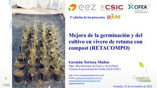 Mejora de la germinación y del
cultivo en vivero de retama con
compost (RETACOMPO)
Germán Tortosa Muñoz
Dpto. Microbiología del Suelo y de la Planta
Estación Experimental del Zaidín (EEZ-CSIC)
http://www.compostandociencia.com
Email: german.tortosa@eez.csic.es
compostandociencia@gmail.com
@germantortosa
Granada, 22 de noviembre de 2022
3ª edición de los proyectos
 