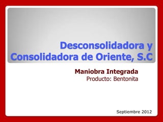 Desconsolidadora y
Consolidadora de Oriente, S.C
             Maniobra Integrada
                Producto: Bentonita




                           Septiembre 2012
 