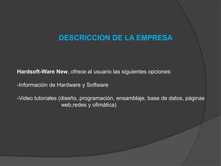 DESCRICCION DE LA EMPRESA

Hardsoft-Ware New, ofrece al usuario las siguientes opciones:
-Información de Hardware y Software
-Video tutoriales (diseño, programación, ensamblaje, base de datos, páginas
web,redes y ofimática)

 
