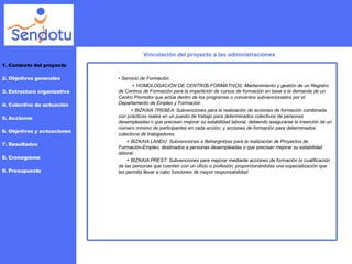Vinculación del proyecto a las administraciones 1. Contexto del proyecto 2. Objetivos generales 3. Estructura organizativa 4. Colectivo de actuación 5. Acciones 6. Objetivos y actuaciones 7. Resultados 8. Cronograma 9. Presupuesto •  Servicio de Formación + HOMOLOGACIÓN DE CENTROS FORMATIVOS: Mantenimiento y gestión de un Registro de Centros de Formación para la impartición de cursos de formación en base a la demanda de un Centro Promotor que actúa dentro de los programas o convenios subvencionados por el Departamento de Empleo y Formación  + BIZKAIA TREBEA: Subvenciones para la realización de acciones de formación combinada con prácticas reales en un puesto de trabajo para determinados colectivos de personas desempleadas o que precisan mejorar su estabilidad laboral, debiendo asegurarse la inserción de un número mínimo de participantes en cada acción; y acciones de formación para determinados colectivos de trabajadores.   + BIZKAIA LANDU: Subvenciones a Behargintzas para la realización de Proyectos de Formación-Empleo, destinados a personas desempleadas o que precisan mejorar su estabilidad laboral.  + BIZKAIA PREST: Subvenciones para mejorar mediante acciones de formación la cualificación de las personas que cuenten con un oficio o profesión, proporcionándolas una especialización que las permita llevar a cabo funciones de mayor responsabilidad  