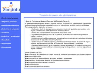 Vinculación del proyecto a las administraciones 1. Contexto del proyecto 2. Objetivos generales 3. Estructura organizativa 4. Colectivo de actuación 5. Acciones 6. Objetivos y actuaciones 7. Resultados 8. Cronograma 9. Presupuesto Área de Políticas de Género (Gabinete del Diputado General). El área de Píticas de Género tiene por objeto el impulso, programación, asesoramiento y evaluación de las políticas de igualdad de mujeres y hombres en el ámbito del Territorio Histórico de Bizkaia. Tiene asignadas las siguientes funciones: Planificación, diseño de la programación y ejecución en materia de igualdad de oportunidades entre mujeres y hombres en el ámbito del Territorio Histórico de Bizkaia.  Impulso de la transversalidad en la actividad de la Diputación Foral.  Seguimiento de la legislación foral y de su aplicación, de acuerdo con el principio de igualdad de mujeres y hombres.  Establecimiento de medidas de asistencia, promoción y fomento de programas y actividades dirigidas a la consecución de la igualdad de mujeres y hombres.  Interlocución con las entidades, órganos y unidades competentes en materia de igualdad de mujeres y hombres, tanto a nivel municipal, foral, de la comunidad autónoma, estatal y supraestatal.  Evaluación de los resultados de las actividades y medidas adoptadas por la Diputación Foral, a fin de conocer el impacto de las medidas previstas para corregir las desigualdades y promover la igualdad de mujeres y hombres. Plan de Igualdad 2004-2007: Área 1  Adecuación de la Administración Foral al principio de igualdad de oportunidades entre mujeres y hombres. Área 2  Participación social. Área 3  Conciliación de responsabilidades personales, familiares y profesionales.  Área 4  La cultura, el deporte y el desarrollo de la igualdad de oportunidades. Área 5  Promoción económica, empleo y formación. Área 6  Calidad de vida. Área 7  Cooperación y políticas de género. 