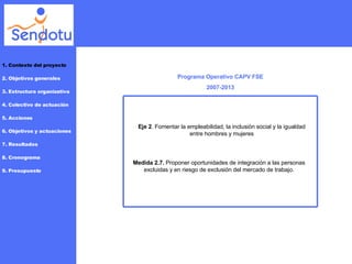 Programa Operativo CAPV FSE 2007-2013 Eje 2 . Fomentar la empleabilidad, la inclusión social y la igualdad entre hombres y mujeres Medida 2.7.  Proponer oportunidades de integración a las personas excluidas y en riesgo de exclusión del mercado de trabajo. 1. Contexto del proyecto 2. Objetivos generales 3. Estructura organizativa 4. Colectivo de actuación 5. Acciones 6. Objetivos y actuaciones 7. Resultados 8. Cronograma 9. Presupuesto FSE 2007-2013 