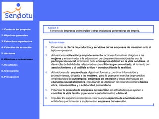 Acción 3: Fomento de  empresas de inserción  y  otras iniciativas generadoras de empleo . 1. Contexto del proyecto 2. Objetivos generales 3. Estructura organizativa 4. Colectivo de actuación 5. Acciones 6. Objetivos y actuaciones 7. Resultados 8. Cronograma 9. Presupuesto Actuaciones: Dinamizar la  oferta de productos y servicios de las empresas de inserción  ante el tejido empresarial. Actuaciones  activación y empoderamiento : acciones formativas dirigidas a las  mujeres  y encaminadas a la adquisición de competencias relacionadas con la  participación social , el fomento de la  corresponsabilidad en la vida cotidiana , el  desarrollo de habilidades relacionadas con el  liderazgo comunitario , el fomento del  asociacionismo  y el  análisis crítico – constructivo de la realidad . Actuaciones de  emprendizaje : Aglutinar, formar y coordinar información y procedimientos, dirigidos a las  mujeres ,  para la puesta en marcha de proyectos empresariales de  autoempleo ,  empresas de inserción  y otras alternativas de  economía social alternativa . Impulsando la utilización de recursos como la  banca ética ,  microcréditos  y la  solidaridad comunitaria . Potenciar la  creación de empresas de inserción  en actividades que ayuden a  conciliar la vida familiar y personal con la formativo – laboral .  Impulsar los espacios existentes o crear nuevos  espacios de coordinación  de entidades que fomentan e implementan  empresas de inserción .  