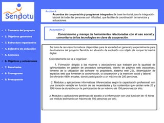 Actuación 2 Conocimiento y manejo de herramientas relacionadas con el uso social y comunitario de las tecnologías en clave de cooperación .  Acción 4: Acuerdos de cooperación y programas integrados  de base territorial para la integración laboral de todas las personas con dificultad, que faciliten la coordinación de servicios y actuaciones. 1. Contexto del proyecto 2. Objetivos generales 3. Estructura organizativa 4. Colectivo de actuación 5. Acciones 6. Objetivos y actuaciones 7. Resultados 8. Cronograma 9. Presupuesto Se trata de recursos formativos disponibles para la sociedad en general y especialmente para destinatarios del proyecto Sendotu en situación de exclusión con objeto de romper la brecha digital. Concretamente se va a organizar:   1. Formación dirigida a las mujeres y asociaciones que trabajen por la igualdad de oportunidades en gestión de proyectos compartidos, diseño de páginas web asociativas, fomento de la utilización del software no propietario, sistema web 2.0., dinamización de espacios web que fomenten la coordinación, la cooperación y la inserción social y laboral.  Se ofertarán 480h anuales, dando participación a un máximo de 200 personas. 2.  Módulos y aplicaciones informáticas diferenciadas según la capacitación profesional, con una duración variable en función de las necesidades y los contenidos que oscilan ente 20 y 100 horas de duración con la participación de un máximo de 150 personas por año. 3. Módulos y aplicaciones genéricas de acceso a la información con una duración de 15 horas por módulo estimando un máximo de 150 personas por año.  