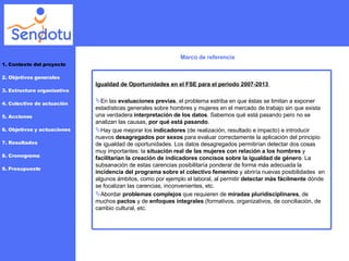 Marco de referencia 1. Contexto del proyecto 2. Objetivos generales 3. Estructura organizativa 4. Colectivo de actuación 5. Acciones 6. Objetivos y actuaciones 7. Resultados 8. Cronograma 9. Presupuesto Igualdad de Oportunidades en el FSE para el periodo 2007-2013  En  las  evaluaciones previas , el problema estriba en que éstas se limitan a exponer estadísticas generales sobre hombres y mujeres en el mercado de trabajo sin que exista una verdadera  interpretación de los datos . Sabemos qué está pasando pero no se analizan las causas,  por qué está pasando . Hay que mejorar los  indicadores  (de realización, resultado e impacto) e introducir nuevos  desagregados por sexos  para evaluar correctamente la aplicación del principio de igualdad de oportunidades. Los datos desagregados permitirían detectar dos cosas muy importantes: la  situación real de las mujeres con relación a los hombres  y  facilitarían la creación de indicadores concisos sobre la igualdad de género . La subsanación de estas carencias posibilitaría ponderar de forma más adecuada la  incidencia del programa sobre el colectivo femenino  y abriría nuevas posibilidades  en algunos ámbitos, como por ejemplo el laboral, al permitir  detectar más fácilmente  dónde se focalizan las carencias, inconvenientes, etc. Abordar  problemas complejos  que requieren de  miradas pluridisciplinares , de muchos  pactos  y de  enfoques integrales  (formativos, organizativos, de conciliación, de cambio cultural, etc. 