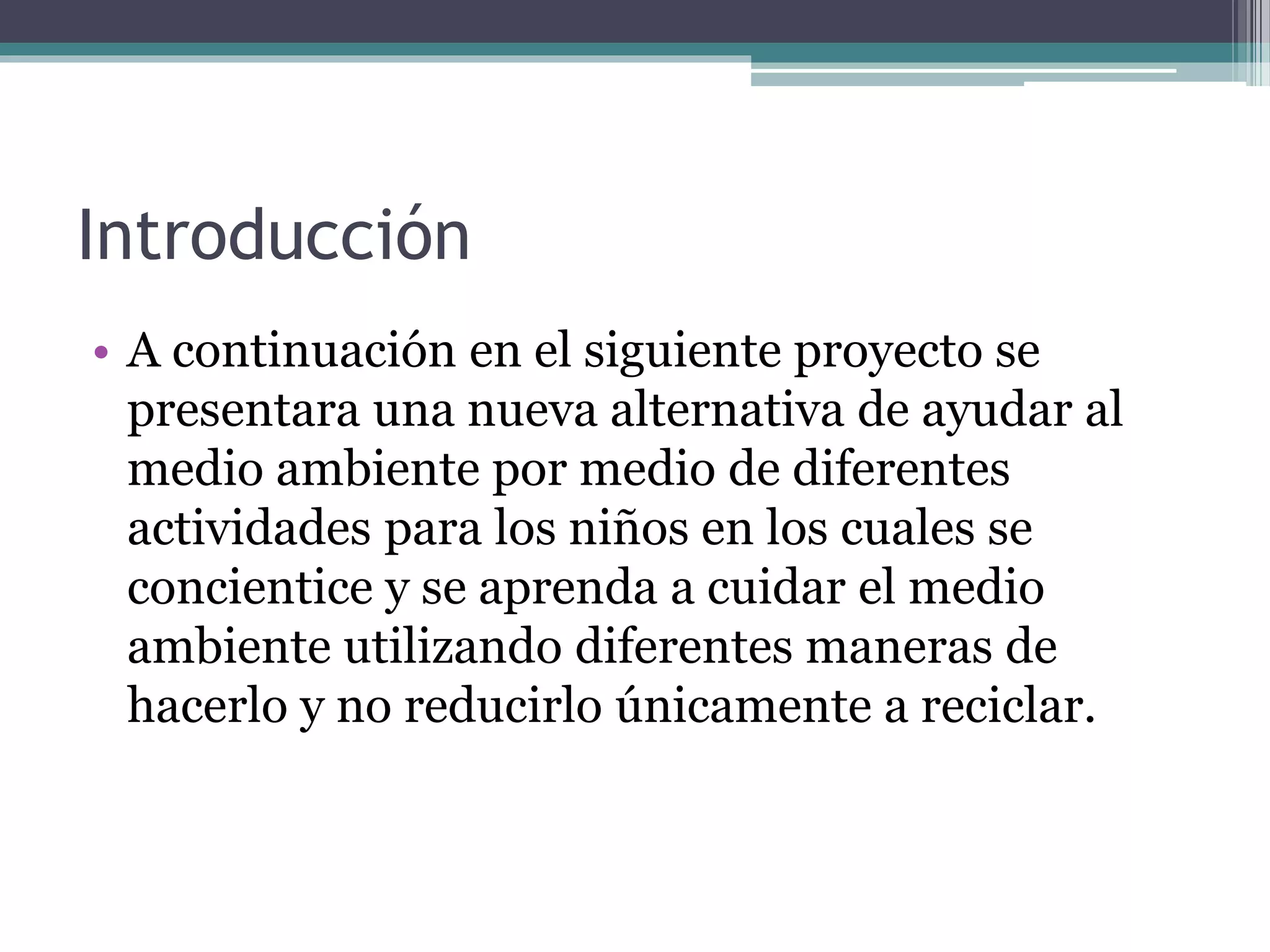 Introducción
• A continuación en el siguiente proyecto se
presentara una nueva alternativa de ayudar al
medio ambiente por medio de diferentes
actividades para los niños en los cuales se
concientice y se aprenda a cuidar el medio
ambiente utilizando diferentes maneras de
hacerlo y no reducirlo únicamente a reciclar.
 