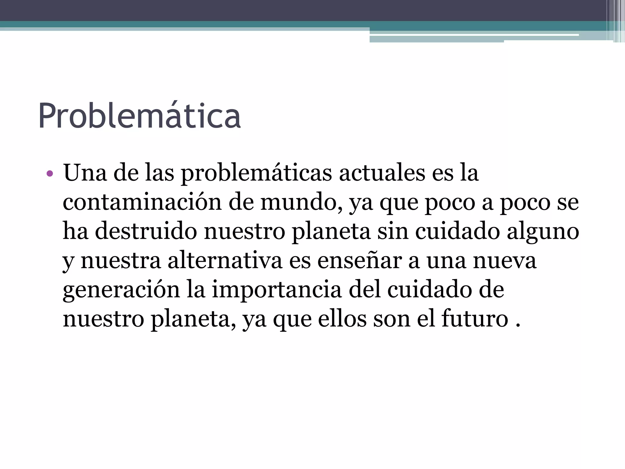 Problemática
• Una de las problemáticas actuales es la
contaminación de mundo, ya que poco a poco se
ha destruido nuestro planeta sin cuidado alguno
y nuestra alternativa es enseñar a una nueva
generación la importancia del cuidado de
nuestro planeta, ya que ellos son el futuro .
 