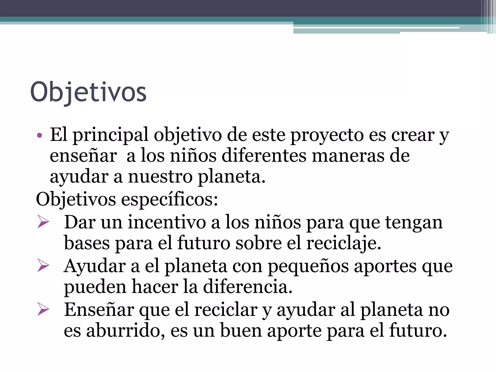 Objetivos
• El principal objetivo de este proyecto es crear y
enseñar a los niños diferentes maneras de
ayudar a nuestro planeta.
Objetivos específicos:
 Dar un incentivo a los niños para que tengan
bases para el futuro sobre el reciclaje.
 Ayudar a el planeta con pequeños aportes que
pueden hacer la diferencia.
 Enseñar que el reciclar y ayudar al planeta no
es aburrido, es un buen aporte para el futuro.
 