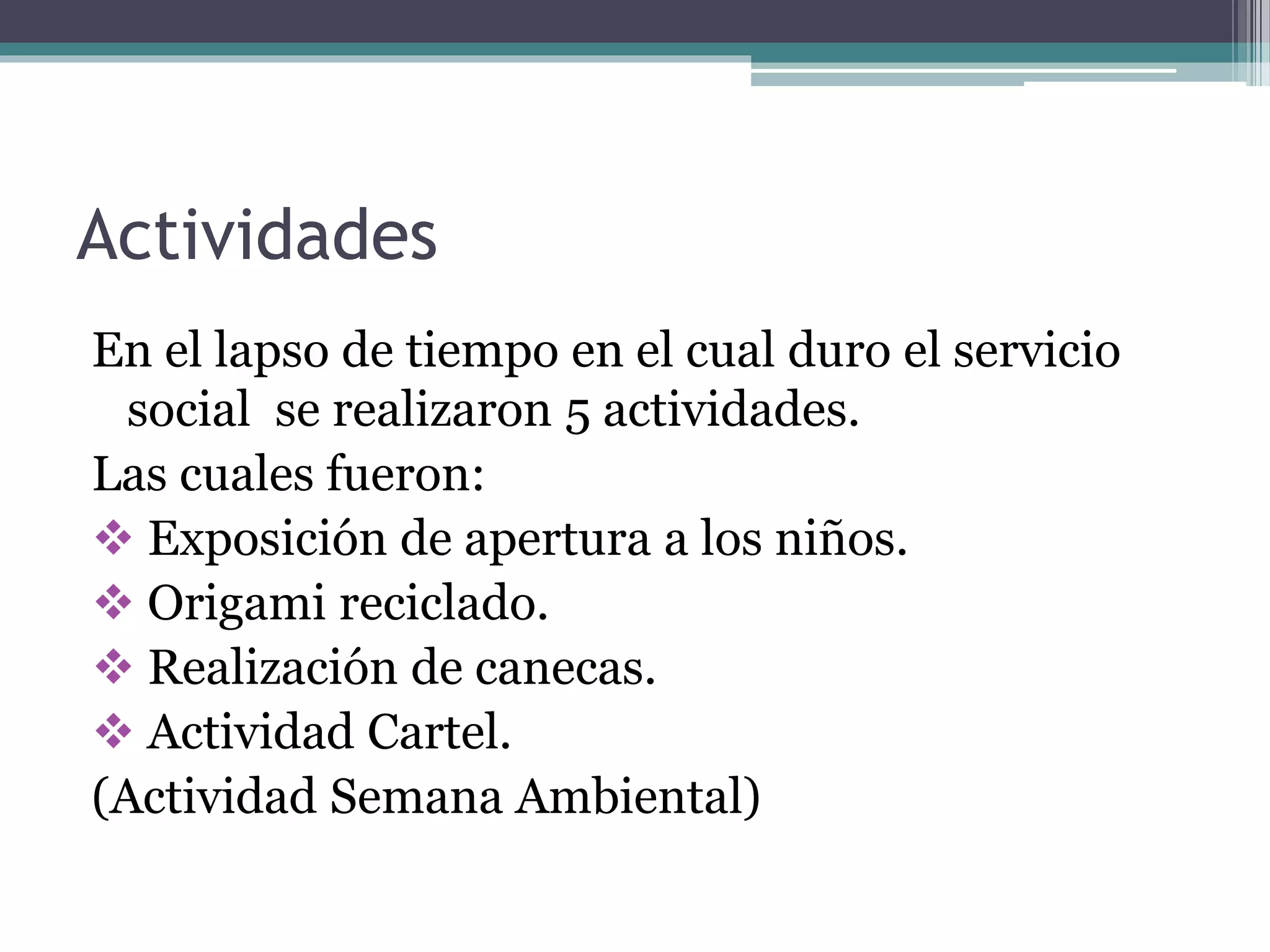 Actividades
En el lapso de tiempo en el cual duro el servicio
social se realizaron 5 actividades.
Las cuales fueron:
 Exposición de apertura a los niños.
 Origami reciclado.
 Realización de canecas.
 Actividad Cartel.
(Actividad Semana Ambiental)
 