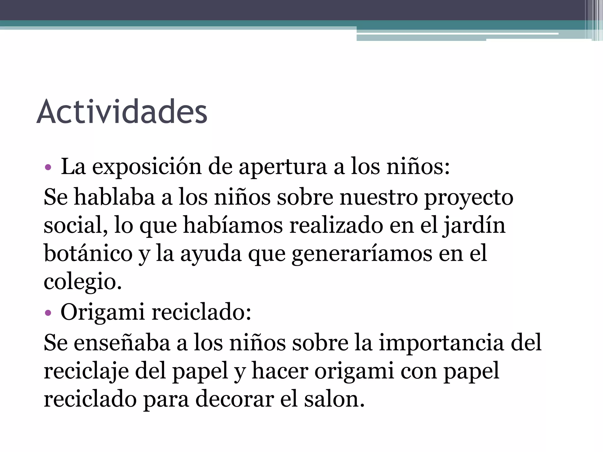 Actividades
• La exposición de apertura a los niños:
Se hablaba a los niños sobre nuestro proyecto
social, lo que habíamos realizado en el jardín
botánico y la ayuda que generaríamos en el
colegio.
• Origami reciclado:
Se enseñaba a los niños sobre la importancia del
reciclaje del papel y hacer origami con papel
reciclado para decorar el salon.
 