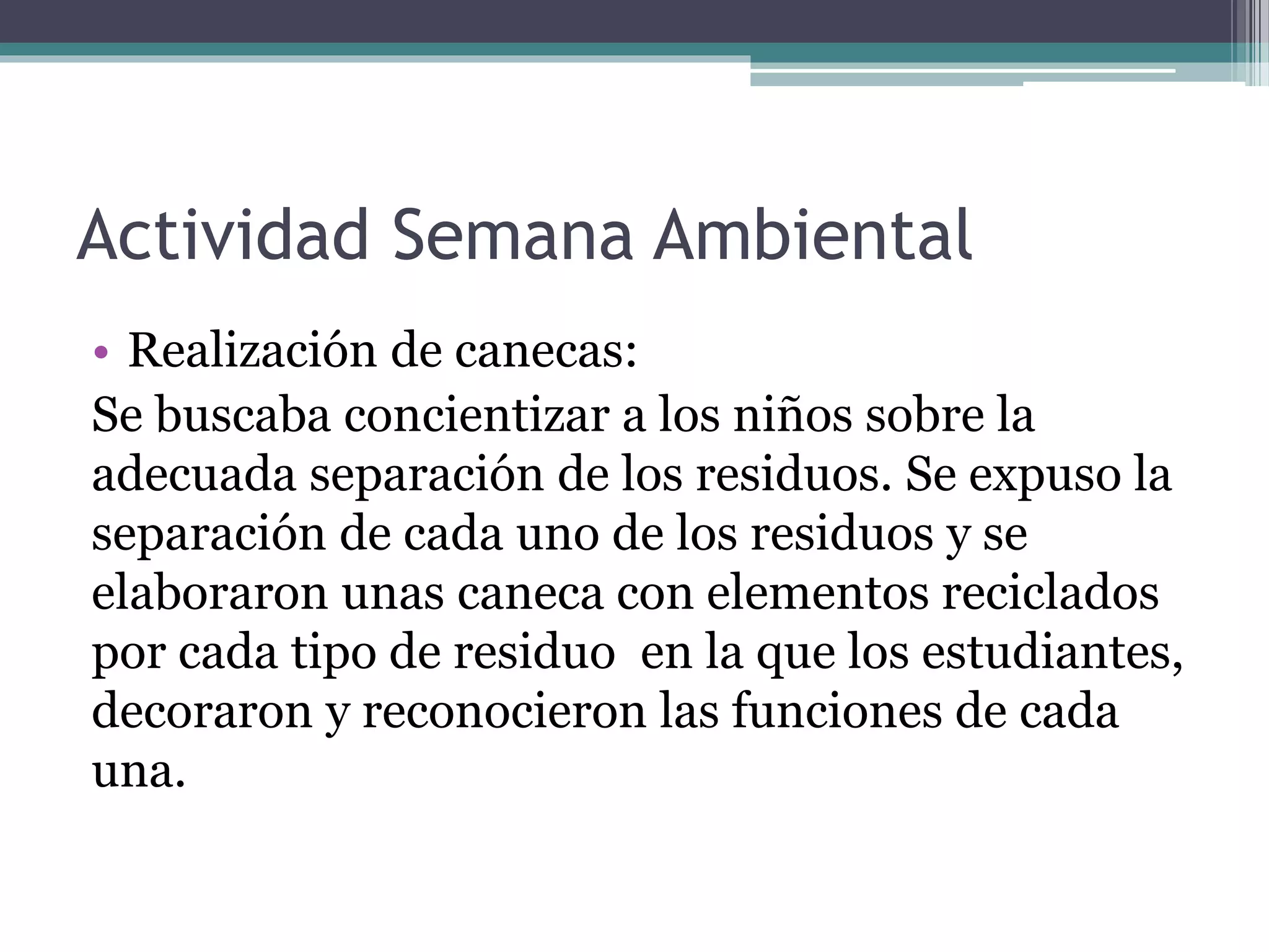 Actividad Semana Ambiental
• Realización de canecas:
Se buscaba concientizar a los niños sobre la
adecuada separación de los residuos. Se expuso la
separación de cada uno de los residuos y se
elaboraron unas caneca con elementos reciclados
por cada tipo de residuo en la que los estudiantes,
decoraron y reconocieron las funciones de cada
una.
 