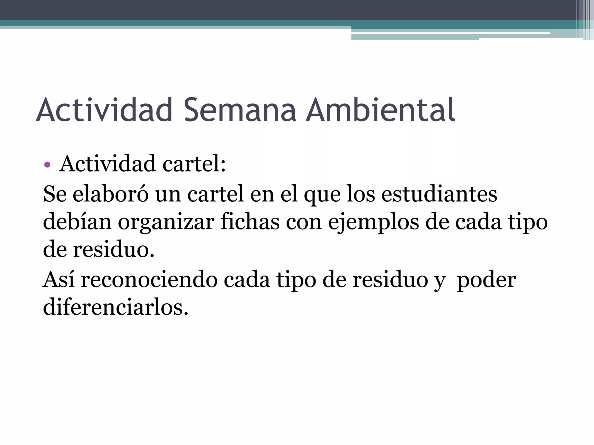 Actividad Semana Ambiental
• Actividad cartel:
Se elaboró un cartel en el que los estudiantes
debían organizar fichas con ejemplos de cada tipo
de residuo.
Así reconociendo cada tipo de residuo y poder
diferenciarlos.
 