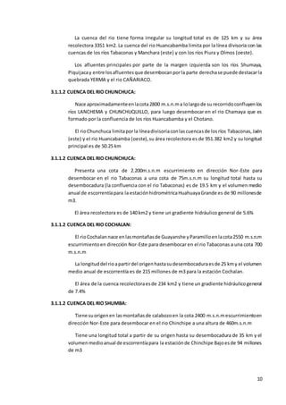10
La cuenca del rio tiene forma irregular su longitud total es de 125 km y su área
recolectora 3351 km2. La cuenca del rio Huancabamba limita por la línea divisoria con las
cuencas de los ríos Tabaconas y Manchara (este) y con los ríos Piura y Olmos (oeste).
Los afluentes principales por parte de la margen izquierda son los ríos Shumaya,
Piquijacay entre losafluentesque desembocanporla parte derechase puede destacarla
quebrada YERMA y el rio CAÑARIACO.
3.1.1.2 CUENCA DEL RIO CHUNCHUCA:
Nace aproximadamenteenlacota2800 m.s.n.ma lolargode su recorridoconfluyenlos
ríos LANCHEMA y CHUNCHUQUILLO, para luego desembocar en el rio Chamaya que es
formado por la confluencia de los ríos Huancabamba y el Chotano.
El rioChunchuca limitaporla líneadivisoriaconlascuencasde losríos Tabaconas,Jaén
(este) y el rio Huancabamba (oeste),su área recolectora es de 951.382 km2 y su longitud
principal es de 50.25 km
3.1.1.2 CUENCA DEL RIO CHUNCHUCA:
Presenta una cota de 2.200m.s.n.m escurrimiento en dirección Nor-Este para
desembocar en el rio Tabaconas a una cota de 75m.s.n.m su longitud total hasta su
desembocadura (la confluencia con el rio Tabaconas) es de 19.5 km y el volumen medio
anual de escorrentíapara la estaciónhidrométricaHuahuayaGrande es de 90 millonesde
m3.
El área recolectora es de 140 km2 y tiene un gradiente hidráulico general de 5.6%
3.1.1.2 CUENCA DEL RIO COCHALAN:
El rioCochalannace enlasmontañasde Guayanshe yParamilloenlacota2550 m.s.n.m
escurrimientoen dirección Nor-Este para desembocar en el rio Tabaconas a una cota 700
m.s.n.m
La longituddel rioapartirdel origenhastasudesembocaduraesde 25 kmy el volumen
medio anual de escorrentía es de 215 millones de m3 para la estación Cochalan.
El área de la cuenca recolectoraesde 234 km2 y tiene un gradiente hidráulicogeneral
de 7.4%
3.1.1.2 CUENCA DEL RIO SHUMBA:
Tiene suorigenen lasmontañasde calabozoen la cota 2400 m.s.n.mescurrimientoen
dirección Nor-Este para desembocar en el rio Chinchipe a una altura de 460m.s.n.m
Tiene una longitud total a partir de su origen hasta su desembocadura de 35 km y el
volumenmedioanual de escorrentíapara la estaciónde Chinchipe Bajoesde 94 millones
de m3
 