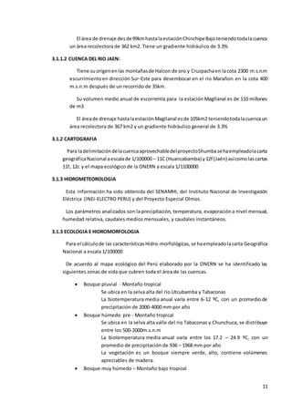 11
El área de drenaje desde99kmhastalaestaciónChinchipeBajoteniendotodalacuenca
un área recolectora de 362 km2. Tiene un gradiente hidráulico de 3.3%
3.1.1.2 CUENCA DEL RIO JAEN:
Tiene suorigenenlas montañasde Halcon de oro y Cruzpachaen lacota 2300 m.s.n.m
escurrimientoen dirección Sur-Este para desembocar en el rio Marañon en la cota 400
m.s.n.m después de un recorrido de 35km.
Su volumen medio anual de escorrentía para la estación Magllanal es de 110 millones
de m3
El áreade drenaje hastalaestaciónMagllanal esde 105km2 teniendotodalacuencaun
área recolectora de 367 km2 y un gradiente hidráulico general de 3.3%
3.1.2 CARTOGRAFIA
Para ladelimitacióndelacuencaaprovechabledelproyectoShumbasehaempleadolacarta
geográficaNacional aescalade 1/100000 – 11C (Huancabamba) y12f (Jaén) asícomolascartas
11f, 12c y el mapa ecológico de la ONERN a escala 1/1100000
3.1.3 HIDROMETEOROLOGIA
Esta información ha sido obtenida del SENAMHI, del Instituto Nacional de Investigación
Eléctrica (INEI-ELECTRO PERU) y del Proyecto Especial Olmos.
Los parámetros analizados son la precipitación, temperatura, evaporacióna nivel mensual,
humedad relativa, caudales medios mensuales, y caudales instantáneos.
3.1.3 ECOLOGIA E HIDROMORFOLOGIA
Para el cálculode las característicasHidro-morfológicas,se haempleadolacarta Geográfica
Nacional a escala 1/100000
De acuerdo al mapa ecológico del Perú elaborado por la ONERN se ha identificado las
siguientes zonas de vida que cubren toda el área de las cuencas.
 Bosque pluvial - Montaño tropical
Se ubica en la selva alta del rio Utcubamba y Tabaconas
La biotemperatura media anual varía entre 6-12 ºC, con un promedio de
precipitación de 2000-4000 mm por año
 Bosque húmedo pre - Montaño tropical
Se ubica en la selva alta valle del rio Tabaconas y Chunchuca, se distribuye
entre los 500-2000m.s.n.m
La biotemperatura media anual varía entre los 17.2 – 24.9 ºC, con un
promedio de precipitación de 936 – 1968 mm por año
La vegetación es un bosque siempre verde, alto, contiene volúmenes
apreciables de madera.
 Bosque muy húmedo – Montaño bajo tropical
 