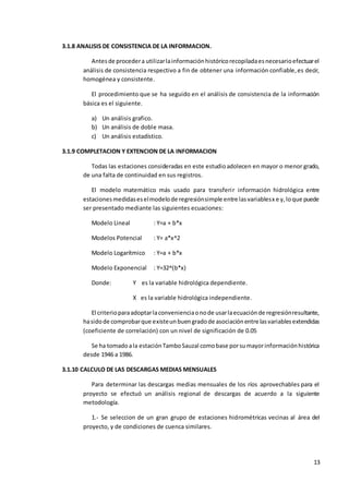 13
3.1.8 ANALISIS DE CONSISTENCIA DE LA INFORMACION.
Antesde procedera utilizarlainformaciónhistóricorecopiladaesnecesarioefectuarel
análisis de consistencia respectivo a fin de obtener una información confiable,es decir,
homogénea y consistente.
El procedimiento que se ha seguido en el análisis de consistencia de la información
básica es el siguiente.
a) Un análisis grafico.
b) Un análisis de doble masa.
c) Un análisis estadístico.
3.1.9 COMPLETACION Y EXTENCION DE LA INFORMACION
Todas las estaciones consideradas en este estudioadolecen en mayor o menor grado,
de una falta de continuidad en sus registros.
El modelo matemático más usado para transferir información hidrológica entre
estacionesmedidaseselmodelode regresiónsimple entre lasvariablesx e y,loque puede
ser presentado mediante las siguientes ecuaciones:
Modelo Lineal : Y=a + b*x
Modelos Potencial : Y= a*x^2
Modelo Logarítmico : Y=a + b*x
Modelo Exponencial : Y=32^(b*x)
Donde: Y es la variable hidrológica dependiente.
X es la variable hidrológica independiente.
El criterioparaadoptarlaconvenienciaonode usarlaecuaciónde regresiónresultante,
hasidode comprobarque existeunbuengradode asociaciónentre lasvariablesextendidas
(coeficiente de correlación) con un nivel de significación de 0.05
Se ha tomadoala estaciónTamboSauzal comobase porsumayorinformaciónhistórica
desde 1946 a 1986.
3.1.10 CALCULO DE LAS DESCARGAS MEDIAS MENSUALES
Para determinar las descargas medias mensuales de los ríos aprovechables para el
proyecto se efectuó un análisis regional de descargas de acuerdo a la siguiente
metodología.
1.- Se seleccion de un gran grupo de estaciones hidrométricas vecinas al área del
proyecto, y de condiciones de cuenca similares.
 