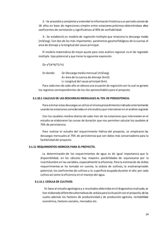 14
2.- Se procedióa completary extenderlainformaciónhistóricaaun periodocomúnde
18 años en base de regresiones simples entre estaciones próximas obteniéndose altos
coeficientes de correlación y significativos al 95% de confiabilidad.
3.- Se estableció un modelo de regresión múltiple que relaciona la descarga media
(m3/seg). Con dos de los más importantes parámetros geomorfológicos de la cuenca: el
area de drenaje y la longitud del cauce principal.
El modelo matemático de mejor ajuste para este análisis regional es el de regresión
múltiple tipo potencial y que tiene la siguiente expresión.
Q= a*(A^b)*(L^c)
En donde: Q= Descarga media mensual (m3/seg).
A= área de la cuenca de drenaje (km2).
L= Longitud del cauce principal (km).
Para cada mes de cada año se obtuvouna ecuaciónde regresióncon la cual se genero
los registros correspondientes de los ríos aprovechables para el proyecto.
3.1.10.1 CALCULO DE LAS DESCARGAS MENSUALES AL 75% DE PERSISSTENCIA.
Para estimarestasdescargasse utilizoel mismoprocedimientoindicadoanteriormente
usandolasestacionesconsideradasenelestudioyque intervienenenel análisisregional.
Con los caudales medios diarios de cada mes de las estaciones que intervienen en el
estudio se elaboraron las curvas de duración que nos permiten calcular los caudales al
75% de persistencia.
Para realizar el estudio del requerimiento hídrico del proyecto, se emplearon las
descargas mensualesal 75% de persistencia que son datos más conservadores para la
factibilidad del proyecto.
3.1.11 REQUIMIENTOS HIDRICOS PARA EL PROYECTO.
La determinación de los requerimientos de agua es de igual importancia que la
disponibilidad, en los cálculos hay mayores posibilidades de equivocarse por la
incertidumbre en las variables, especialmente la eficiencia. Para la estimación de dichos
requerimientos se ha tomado en cuenta, la cedula de cultivos, la evotranspiración
potencial, los coeficientes de cultivos y la superficie ocupada durante el año por cada
cultivo así como la eficiencia en el manejo del agua.
3.1.11.1 CEDULA DE CULTIVOS
En base al estudioagrologicoy a resultadosobtenidosenel diagnosticorealizado,se
han elaboradodiferentesalternativasde cedulaparalasituaciónconel proyecto,de las
cuales además los factores de productividad y de producción agrícola, rentabilidad
económica, factores sociales, mercados etc.
 