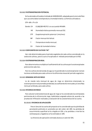15
3.1.11.2 EVOTRANSPIRACION POTENCIAL
Se hacalculadoutilizandoelmétodode HARGREAVES,adoptadoparalasierradelPerú
que usa como datos la temperatura y humedad relativa. La fórmula utilizada es:
ETP= MF x Tº x CH
Donde: CH : 0.166(100-HR)^0.5 se usa cuando HR>64%
HR : Humedad relativa promedio mensual (%)
ETP : Evapotranspiración potencial (mm/mes)
MF : Factor mensual de latitud.
T : Temperatura media mensual.
CH : Factor de humedad relativa
3.1.11.3 COEFICIENTES DE CULTIVOS “KC”
Han sido determinados para el periodo vegetativo de cada cultivo considerado en la
cedula de cultivos, para lo cual se ha aplicado el método presentado por la FAO.
3.1.11.4 EVOTRANSPIRACION REAL
Para determinarlase multiplicael coeficienteKcde loscultivosporlaevotranspiracion
potencial de cada mes.
Para los cultivos de demandas de agua se ha ponderado la evotranspiracion real con
lasáreas sembradaspara cada cultivoenlosdiferentesmesesdel periodo vegetativo.
3.1.11.5 DEMANDA NETA DE RIEGO
La de manda neta mensual de agua de riego se determino relacionado: La
evotranspiracionreal promedioponderada,loscoeficientesKcmensualesyel areafísica
mensual sembrada, para cada cultivo.
3.1.11.6 EFICIENCIA DE RIEGO
Para calcular la demanda bruta de agua de riego se ha considerado las estimaciones
pertinentes de la eficiencia de riego, habiéndose asignado valores de acuerdo a las
pruebas de infiltración realizadas y evaluación de las características de los suelos.
3.1.11.6.1 EFICIENCIA DE APLICACIÓN
Para el área de lossuelosdel proyectose ha consideradoque laspérdidasde
percolación profunda en promedio son del orden del 20% las pérdidas de
escurrimiento superficial se ha elegido en 15% y las perdidas a nivel de las
contrasequias y regaderas se ha estimado en 10%
La eficiencia de aplicación estimada alcanza un valor de 55%.
 