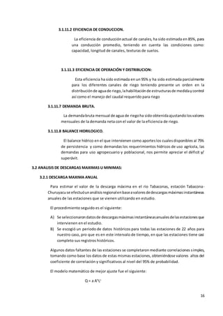 16
3.1.11.2 EFICIENCIA DE CONDUCCION.
La eficiencia de conducciónactual de canales, ha sido estimada en 85%, para
una conducción promedio, teniendo en cuenta las condiciones como:
capacidad, longitud de canales, texturas de suelos.
3.1.11.3 EFICIENCIA DE OPERACIÓN Y DISTRIBUCION:
Esta eficiencia ha sido estimada en un 95% y ha sido estimada parcialmente
para los diferentes canales de riego teniendo presente un orden en la
distribuciónde aguade riego,lahabilitaciónde estructurasde medidaycontrol
así como el manejo del caudal requerido para riego
3.1.11.7 DEMANDA BRUTA.
La demandabruta mensual de agua de riegoha sido obtenidaajustandolosvalores
mensuales de la demanda neta con el valor de la eficiencia de riego.
3.1.11.8 BALANCE HIDRILOGICO.
El balance hídrico en el que intervienen como aporteslos cualesdisponibles al 75%
de persistencia y como demandas los requerimientos hídricos de uso agrícola, las
demandas para uso agropecuario y poblacional, nos permite apreciar el déficit y/
superávit.
3.2 ANALISIS DE DESCARGAS MAXIMAS U MINIMAS:
3.2.1 DESCARGA MAXIMA ANUAL
Para estimar el valor de la descarga máxima en el rio Tabaconas, estación Tabacona-
Churuyacuse efectuóunanálisisregionalenbaseavaloresdedescargasmáximasinstantáneas
anuales de las estaciones que se vienen utilizando en estudio.
El procedimiento seguido es el siguiente:
A) Se seleccionarondatosde descargasmáximasinstantáneasanualesdelasestacionesque
intervienen en el estudio.
B) Se escogió un periodo de datos históricos para todas las estaciones de 22 años para
nuestro caso, pro que es en este intervalo de tiempo, en que las estaciones tiene casi
completo sus registros históricos.
Algunos datos faltantes de las estaciones se completaron mediante correlaciones simples,
tomando como base los datos de estas mismas estaciones, obteniéndose valores altos del
coeficiente de correlación y significativos al nivel del 95% de probabilidad.
El modelo matemático de mejor ajuste fue el siguiente:
Q = a Ab
Lc
 
