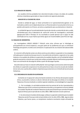 18
3.2.6 ANALISIS DE SEQUIAS:
Los caudales mínimos probables han sido determinados en base a los datos de caudales
mínimos instantáneos generados en base al análisis de regresión planteado.
ANALISIS DE LA CALIDAD DEL AGUA
Siendo la calidad del agua un factor primordial en el aprovechamiento agrícola se ha
realizadosuanálisisconel objetode precisarsuinfluenciasobre el usoactual de la tierray su
posible salinización en el futuro, así como su explotación para uso domestico e industrial.
La calidaddel aguase ha analizadodesde el puntode vistade sucontenidode salesysodio,
utilizándose para ello el laboratorio de suelos del centro de investigación y promoción
agropecuaria CIPA II Chiclayo. En los resultados se puede apreciar que el agua ha sido
clasificada con CS, lo que implica que dichas aguas son recomendables para fines de riego.
3.2 ANALISIS DE SEDIMENTOS.
Los investigadores LINSLEY, KHOLER Y PAULUS entre otros afirman que la hidrología es
principalmente una ciencia empírica y una gran parte de los problemas con que se enfrenta el
hidrólogo presuponen un análisis de correlación o la aplicación de una relación derivada de dicho
análisis.
En vista de la dificultad de contar con aforos continuos de solidoen suspensión en las estaciones
utilizadosparael estudiotuvimosque recurrira losanálisisde correlación y regresiónenlas cuales
tratamos a loscaudalesde sólidosensuspensiónyloscaudaleslíquidos,conlafinalidadde hallarel
gradode asociaciónorelaciónque existe entre ambosyasípoderobtenercoeficientesquepermitan
hacer una estimación de descarga de sólidos a partir de descargas liquidas.
Esta alternativase hace envistade ladificultadde tenerquellegaraconclusionessobretransporte
de sólidosensuspensiónaesperarse enlosañospróximosenbase a lasseriesanualesde medición
de tan solounos cuantosaños y dada la importanciaque estostiene enel diseñode lasestructuras
hidráulicas.
3.3.1 DESCARGAS DE SOLIDOS EN SUSPENSION
Contando con el apoyo de la documentaciónexistente en las oficinas del proyecto especial
olmos, se procedió a realizar un cálculo indirecto de las descargas de sólidos en la estación
Tabaconas-Churiacomediante unanálisisregional-estadístico,lametodologíafue lasiguiente:
1.- Por la analogía y la vecindad existente entre las cuencas de los ríos Huancabamba y
Tabaconasyporexistirunabuenacorrelacionaentreellas,se recuperaronenformaindirecta
loscaudaleslíquidosde laestaciónTabaconasejede presa(Estaciónque controlaelProyecto
Especial Olmos) para el periodo de los años 1965 a 1986 mediante función potencial.
2.-Se seleccionaronlosdatosdedescargas solidasensuspensiónexistentesparalaestación
Tabaconas eje de Presa que estáncomprendidosentre los años 1976 a 1986, algunosdatos
faltantes, que fueron pocos, se completaron mediante correlación simple utilizando las
 
