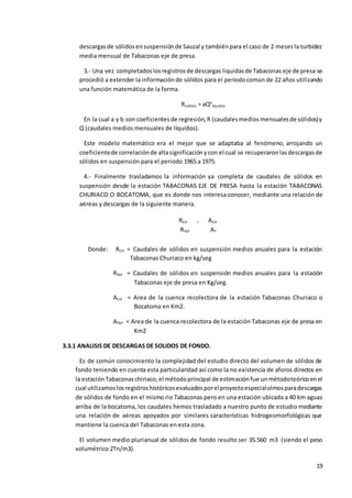 19
descargasde sólidosensuspensiónde Sauzal y tambiénpara el caso de 2 mesesla turbidez
media mensual de Tabaconas eje de presa.
3.- Una vez completadoslosregistrosde descargas liquidasde Tabaconas eje de presa se
procedió a extender la informaciónde sólidos para el periodocomún de 22 años utilizando
una función matemática de la forma.
Rsolidos = aQb
liquidos
En la cual a y b son coeficientesde regresión,R (caudalesmediosmensualesde sólidos)y
Q (caudales medios mensuales de líquidos).
Este modelo matemático era el mejor que se adaptaba al fenómeno, arrojando un
coeficientede correlaciónde altasignificaciónycon el cual se recuperaronlasdescargasde
sólidos en suspensión para el periodo 1965 a 1975.
4.- Finalmente trasladamos la información ya completa de caudales de sólidos en
suspensión desde la estación TABACONAS EJE DE PRESA hasta la estación TABACONAS
CHURIACO O BOCATOMA, que es donde nos interesa conocer, mediante una relación de
aéreas y descargas de la siguiente manera.
Donde: RCH = Caudales de sólidos en suspensión medios anuales para la estación
Tabaconas Churiaco en kg/seg
RTEP = Caudales de sólidos en suspensión medios anuales para la estación
Tabaconas eje de presa en Kg/seg.
ACH = Area de la cuenca recolectora de la estación Tabaconas Churiaco o
Bocatoma en Km2.
ATEP = Area de la cuenca recolectora de la estación Tabaconas eje de presa en
Km2
3.3.1 ANALISIS DE DESCARGAS DE SOLIDOS DE FONDO.
Es de común conocimiento la complejidad del estudio directo del volumen de sólidos de
fondo teniendo en cuenta esta particularidad así como la no existencia de aforos directos en
la estaciónTabaconaschiriaco,el métodoprincipal de estimaciónfue unmétodoteóricoenel
cual utilizamoslosregistroshistóricosevaluadosporelproyectoespecialolmosparadescargas
de sólidos de fondo en el mismo rio Tabaconas pero en una estación ubicada a 40 km aguas
arriba de la bocatoma, los caudales hemos trasladado a nuestro punto de estudio mediante
una relación de aéreas apoyados por similares características hidrogeomorfológicas que
mantiene la cuenca del Tabaconas en esta zona.
El volumen medio plurianual de sólidos de fondo resulto ser 35.560 m3 (siendo el peso
volumétrico 2Tn/m3).
RCH = ACH
RTEP AT
 
