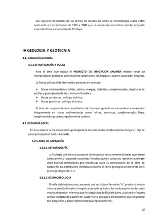 20
Los registros detallados de los aforos de sólidos así como la metodología usada están
contenidos en los informes de 1975 a 7980 que se conservan en la dirección del proyecto
especial olmos en la ciudad de Chiclayo.
IV GEOLOGIA Y GEOTECNIA
4.1. GEOLOGÍA GENERAL
4.1.1 ESTRATIGRAFÍA Y ROCAS
Para el área que ocupa el PROYECTO DE IRRIGACIÓN SHUMBA existen hojas de
interpretacióngeológicaporel sistemaradarlateral (SLAR) que si cubrenlazonadel proyecto.
La franja del canal de derivación presenta en su trazo:
 Rocas sedimentarias: lulitas, calizas, margas, lodolitas, conglomerados, depósitos de
arcillas y grava (curso de ríos) o aluvio fluviales.
 Rocas volcánicas: del tipo riolitico.
 Rocas graníticas: del tipo dioritico.
El área de mejoramiento y ampliación de frontera agrícola se encuentran enmarcados
íntegramente en rocas sedimentarias como lulitas, areniscas, conglomerados finos,
conglomerados gruesos regularmente sueltos.
4.2 GEOLOGÍA LOCAL
En este acápite se ha estudiadolageologíade la zonade captación(bocatomachuryacu);fajade
canal principal km 0+00 – km 5+00.
4.2.1 AREA DE CAPTACIÓN
4.2.1.1 ESTRATIGRAFÍA
La litología del área se compone de depósitos relativamente jóvenes que tienen
su basamentorocoso de naturalezaintrusivaque enconjunto,representaasimple
vista buenas condiciones geo mecánicas para la construcción de la obra de
captación. La distribución litológica así como el corte geológico se presenta en el
plano geológico N: G-1.
4.2.1.2 GEOMORFOLOGÍA
El valle del riotabaconas,presentaunasecciónenformade “v”,productode una
intensaerosiónlinealenlaregión,estevalle sehabríaformadoapartirdel terciario
medioasuperior;mientrasque losdepósitosde flujode barro,aluvialesy fluviales
se han constituido a partir del cuaternario antiguo o pleistocenico que en general
son pequeños y poco representativos regionalmente.
 