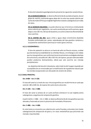 21
El área de la bocatoma geológicamente presenta las siguientes características:
EN LA MARGENDERECHA: se observaafloramientode azuladocompacto,duraal
golpe de martillo, avanzando aguas abajo del rio esta roca queda cubierta por
suelosde materialfinoque englobafragmentoslutaceossubangulososconrestos
de raíces.
EN LA MARGEN IZQUIERDA: se puede observar que el terrenoes relativamente
plano cubierto por vegetación, con suelo constituido por arcilla arenosa, aguas
abajoa unos150 mts.Del eje de bocatoma,se vuelve aobservarafloramientode
roca cuarcitica.
EN EL CENTRO DEL RIO: aguas arriba y aguas abajo encontramos depósitos
fluviales conformados por cantos redondeados del tipo granítico volcánico y
escasamente sedimentario (arenisca) en matriz gravo-arenosa.
4.2.1.3 GEODINÁMICA.-
El área de captación se ubica en un tramo de valle con flancos rocosos, carácter
que denota buena estabilidad de los referidos flancos, sinembargo es de notarse
que lasrocasgraníticas,que conformanloscerrospresentanunadelgadacobertura
de sueloaluvio,coluvialesde 1.00a 3.50 mts.de espesor,que porsobresaturación
pueden producirse deslizamientos, efecto que solo ocurriría con intensas
precipitaciones.
Los depósitos del área de la bocatoma, sobre todo losdel margenizquierdo son
susceptibles de ser erosionados por la modificación de la gradiente natural y por
las crecidas excepcionales con alto poder de arrastre de sólidos.
4.2.2 CANAL PRINCIPAL:
Km. 0+000 – km. 0 +220.
El trazo del canal va a través de roca intrusiva granítica con recubrimientose suelo que
varía de 1.00 a 3.00 mts. de espesor de suelo aluvio coluviales
Km. 0 +220. – km. 2 +880.
El trazo del canal va atravez de un suelo arcilloso-arenoso en la cual engloba cantos
subangulosos a angulosos de composición granítica.
A partir de Km. 2 +060. – km.2 +640, se observaafloramientode roca granítica que esta
alterada y fracturada así como la presencia de humedad y filtraciones.
Km. 2 +880. – km. 4 +000.
En este tramo se encuentra una cobertura de suelos fluviales y coluviales (con clastos
subangulosos) de composición de gneis y sin rocas metamórficas que presentan una
marcada esquistosidad.
 