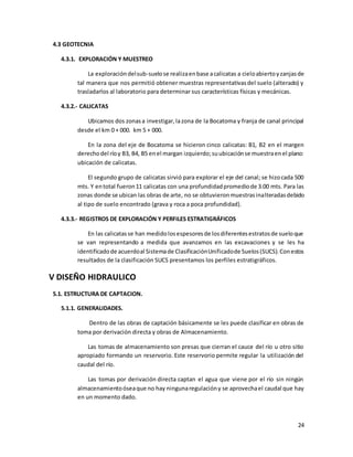24
4.3 GEOTECNIA
4.3.1. EXPLORACIÓN Y MUESTREO
La exploracióndelsub-suelose realizaenbase acalicatas a cieloabiertoyzanjasde
tal manera que nos permitió obtener muestras representativasdel suelo (alterado) y
trasladarlos al laboratorio para determinar sus características físicas y mecánicas.
4.3.2.- CALICATAS
Ubicamos dos zonasa investigar,lazona de la Bocatoma y franja de canal principal
desde el km 0 + 000. km 5 + 000.
En la zona del eje de Bocatoma se hicieron cinco calicatas: B1, B2 en el margen
derechodel ríoy B3, B4, B5 enel margan izquierdo;suubicaciónse muestraenel plano:
ubicación de calicatas.
El segundo grupo de calicatas sirvió para explorar el eje del canal; se hizocada 500
mts. Y entotal fueron11 calicatas con una profundidadpromediode 3.00 mts. Para las
zonas donde se ubican las obras de arte, no se obtuvieronmuestrasinalteradasdebido
al tipo de suelo encontrado (grava y roca a poca profundidad).
4.3.3.- REGISTROS DE EXPLORACIÓN Y PERFILES ESTRATIGRÁFICOS
En las calicatasse han medidolosespesoresde losdiferentesestratosde sueloque
se van representando a medida que avanzamos en las excavaciones y se les ha
identificadode acuerdoal Sistemade ClasificaciónUnificadode Suelos(SUCS).Conestos
resultados de la clasificación SUCS presentamos los perfiles estratigráficos.
V DISEÑO HIDRAULICO
5.1. ESTRUCTURA DE CAPTACION.
5.1.1. GENERALIDADES.
Dentro de las obras de captación básicamente se les puede clasificar en obras de
toma por derivación directa y obras de Almacenamiento.
Las tomas de almacenamiento son presas que cierran el cauce del río u otro sitio
apropiado formando un reservorio. Este reservorio permite regular la utilización del
caudal del río.
Las tomas por derivación directa captan el agua que viene por el río sin ningún
almacenamientoóseaque no hay ningunaregulacióny se aprovechael caudal que hay
en un momento dado.
 