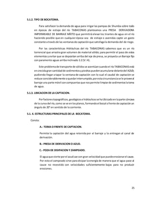 25
5.1.2. TIPO DE BOCATOMA.
Para satisfacer la demanda de agua para irrigar las pampas de Shumba sobre todo
en épocas de estiaje del río TABACONAS planteamos una PRESA DERIVADORA
IMPERMEABLE DE BARRAJE MÍXTO que permitirá elevar los tirantes de agua en el río
haciendo posible que en cualquier época sea de estiaje o avenidas capte un gasto
constante a travésde las ventanasde captaciónque satisfagala demanda del de riego.
Por las características Hidráulicas del río TABACONAS sabemos que es un río
torrencial que arrastra gran volumen de material sólido; para permitir el paso de estos
elementos y evitar que se depositan arriba del eje de presa, se proyecta un Barraje fijo
con paramento aguas arriba inclinado 1:2 (V: H).
Este problemade transporte de sólidosse acentúancuandoel río TABACONASestá
encrecidagran cantidadde sedimentosypiedraspuedenacumularse delantedel AZUD;
pudiendo llegar a tapar la ventana de captación con lo cual el caudal de captación se
reduce considerablemente oquedarinterrumpido,porestacircunstanciase le proveeal
barraje una parte móvil concompuertasque nospermite limpiarde sedimentoslatoma
de agua.
5.1.3. UBICACION DE LA CAPTACION.
Porfactorestopográficos,geológicose hidráulicosse haUbicadoenlaparte cóncava
de la curva del río,como se ve enlosplanos,formandoel bocal ofrente de captaciónun
ángulo de 20° en sentido de la corriente.
5.1. 4. ESTRUCTURAS PRINCIPALES DE LA BOCATOMA.
Consta:
A.- TOMA O FRENTE DE CAPTACION.
Permite la captación del agua retenida por el barraje y la entregan al canal de
derivación.
B.- PRESA DE DERIVACION O AZUD.
C.- POZA DE DISIPACION Y ZAMPEADO.
El aguaque vierte porel azudcae con gran velocidadque puedeerosionarel cauce.
Por esto el zampeado sirve para disipar la energía de manera que el agua pase al
cauce no revestido con velocidades suficientemente bajas para no producir
erosiones.
 