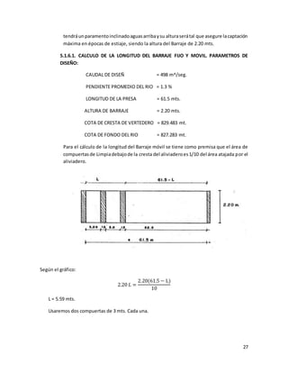 27
tendráunparamentoinclinadoaguasarribaysu alturaserátal que asegure lacaptación
máxima en épocas de estiaje, siendo la altura del Barraje de 2.20 mts.
5.1.6.1. CALCULO DE LA LONGITUD DEL BARRAJE FIJO Y MOVIL. PARAMETROS DE
DISEÑO:
CAUDAL DE DISEÑ = 498 m^/seg.
PENDIENTE PROMEDIO DEL RIO = 1.3 %
LONGITUD DE LA PRESA = 61.5 mts.
ALTURA DE BARRAJE = 2.20 mts.
COTA DE CRESTA DE VERTEDERO = 829.483 mt.
COTA DE FONDO DEL RIO = 827.283 mt.
Para el cálculo de la longitud del Barraje móvil se tiene como premisa que el área de
compuertasde Limpiadebajode la cresta del aliviaderoes1/10 del área atajada por el
aliviadero.
Según el gráfico:
2.20 𝐿 =
2.20(61.5 − L)
10
L = 5.59 mts.
Usaremos dos compuertas de 3 mts. Cada una.
 