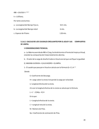 29
498 = 19.6718 h 2.3417
h = 3.975mts.
Por tanto concluimos:
a.- La Longitud del Barraje Fijo es. 52.5 mts.
b.- La Longitud del Barraje móvil 6 mts.
c.-Espesor de Pilares 1.50 mts.
5.1.6.2. CALCULODE LOS CAUDALES CIRCULANTESPOR EL AZUD Y LAS COMPUERTAS
DE LIMPIA.
1 CONSIDERACIONES TECNICAS.
a.- La Máximaavenidade 498 m3
/seg.Se dividiráentre el frente de limpiayel Azud,
estando las compuertas de limpia totalmente abiertas.
b. - El valor de la carga de diseñoHsobre el Azud sera tal que verifique la igualdad.
Q MAXIMA AVENIDA = Q ALIVIADERO + Q LIMPIA.
1.- El caudal que pasa por el Azud se calcula con la fórmula Q = C L H 1.5
Dónde:
C= Coeficiente de Descarga.
H = carga sobre la cresta incluyendo la carga por velocidad.
L= Longitud efectiva de la cresta.
A la vez la longitud efectiva de la cresta se calcula por la fórmula.
L = L' - 2 (NKp – K) H
En la que:
L = Longitud efectiva de la cresta.
L' = Longitud neta de la cresta.
N = Número de Pilas.
Kp = Coeficiente de contracción de Pilas.
 