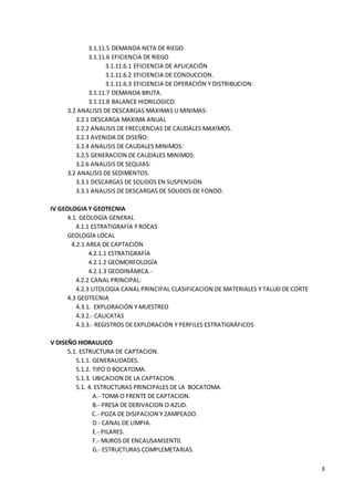 3
3.1.11.5 DEMANDA NETA DE RIEGO
3.1.11.6 EFICIENCIA DE RIEGO
3.1.11.6.1 EFICIENCIA DE APLICACIÓN
3.1.11.6.2 EFICIENCIA DE CONDUCCION.
3.1.11.6.3 EFICIENCIA DE OPERACIÓN Y DISTRIBUCION:
3.1.11.7 DEMANDA BRUTA.
3.1.11.8 BALANCE HIDRILOGICO.
3.2 ANALISIS DE DESCARGAS MAXIMAS U MINIMAS:
3.2.1 DESCARGA MAXIMA ANUAL
3.2.2 ANALISIS DE FRECUENCIAS DE CAUDALES MAXIMOS.
3.2.3 AVENIDA DE DISEÑO:
3.2.4 ANALISIS DE CAUDALES MINIMOS:
3.2.5 GENERACION DE CAUDALES MINIMOS:
3.2.6 ANALISIS DE SEQUIAS:
3.2 ANALISIS DE SEDIMENTOS.
3.3.1 DESCARGAS DE SOLIDOS EN SUSPENSION
3.3.1 ANALISIS DE DESCARGAS DE SOLIDOS DE FONDO.
IV GEOLOGIA Y GEOTECNIA
4.1. GEOLOGÍA GENERAL
4.1.1 ESTRATIGRAFÍA Y ROCAS
GEOLOGÍA LOCAL
4.2.1 AREA DE CAPTACIÓN
4.2.1.1 ESTRATIGRAFÍA
4.2.1.2 GEOMORFOLOGÍA
4.2.1.3 GEODINÁMICA.-
4.2.2 CANAL PRINCIPAL:
4.2.3 LITOLOGIA CANAL PRINCIPAL CLASIFICACION DE MATERIALES Y TALUD DE CORTE
4.3 GEOTECNIA
4.3.1. EXPLORACIÓN Y MUESTREO
4.3.2.- CALICATAS
4.3.3.- REGISTROS DE EXPLORACIÓN Y PERFILES ESTRATIGRÁFICOS
V DISEÑO HIDRAULICO
5.1. ESTRUCTURA DE CAPTACION.
5.1.1. GENERALIDADES.
5.1.2. TIPO D BOCATOMA.
5.1.3. UBICACION DE LA CAPTACION.
5.1. 4. ESTRUCTURAS PRINCIPALES DE LA BOCATOMA.
A.- TOMA O FRENTE DE CAPTACION.
B.- PRESA DE DERIVACION O AZUD.
C.- POZA DE DISIPACION Y ZAMPEADO.
D.- CANAL DE LIMPIA.
E.- PILARES.
F.- MUROS DE ENCAUSAM1ENT0.
G.- ESTRUCTURAS COMPLEMETARIAS.
 