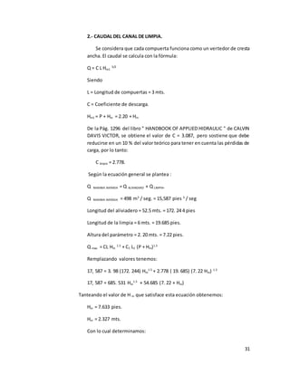 31
2.- CAUDAL DEL CANAL DE LIMPIA.
Se considera que cada compuerta funciona como un vertedor de cresta
ancha. El caudal se calcula con la fórmula:
Q = C L Hm1
3/2
Siendo
L = Longitud de compuertas = 3 mts.
C = Coeficiente de descarga.
Hm1 = P + Hm = 2.20 + Hm
De la Pág. 1296 del libro " HANDBOOK OF APPLIED HIDRAULIC " de CALVIN
DAVIS VICTOR, se obtiene el valor de C = 3.087, pero sostiene que debe
reducirse en un 10 % del valor teórico para tener en cuenta las pérdidas de
carga, por lo tanto:
C limpia = 2.778.
Según la ecuación general se plantea :
Q MAXIMA AVENIDA = Q ALIVIADERO + Q LIMPIA.
Q MAXIMA AVENIDA = 498 m3
/ seg. = 15,587 pies 3
/ seg
Longitud del aliviadero = 52.5 mts. = 172. 24 4 pies
Longitud de la limpia = 6 mts. = 19.685 pies.
Altura del parámetro = 2. 20 mts. = 7.22 pies.
Q max. = CL Hm
1.5
+ C1 L1 (P + Hm)1.5
Remplazando valores tenemos:
17, 587 = 3. 98 (172. 244) Hm
1.5
+ 2.778 ( 19. 685) (7. 22 Hm) 1.5
17, 587 = 685. 531 Hm
1.5
+ 54.685 (7. 22 + Hm)
Tanteando el valor de H m que satisface esta ecuación obtenemos:
Hm = 7.633 pies.
Hm = 2.327 mts.
Con lo cual determinamos:
 