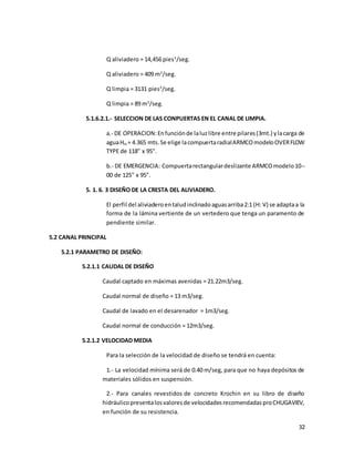 32
Q aliviadero = 14,456 pies3
/seg.
Q aliviadero = 409 m3
/seg.
Q limpia = 3131 pies3
/seg.
Q limpia = 89 m3
/seg.
5.1.6.2.1.- SELECCION DE LAS CONPUERTAS EN EL CANAL DE LIMPIA.
a.- DE OPERACION:Enfunciónde laluzlibre entre pilares(3mt.) ylacarga de
aguaHm = 4.365 mts.Se elige lacompuertaradialARMCOmodeloOVERFLOW
TYPE de 118" x 95".
b.- DE EMERGENCIA: Compuertarectangulardeslizante ARMCOmodelo10--
00 de 125" x 95".
5. 1. 6. 3 DISEÑO DE LA CRESTA DEL ALIVIADERO.
El perfil del aliviaderoentaludinclinadoaguasarriba2:1 (H: V) se adaptaa la
forma de la lámina vertiente de un vertedero que tenga un paramento de
pendiente similar.
5.2 CANAL PRINCIPAL
5.2.1 PARAMETRO DE DISEÑO:
5.2.1.1 CAUDAL DE DISEÑO
Caudal captado en máximas avenidas = 21.22m3/seg.
Caudal normal de diseño = 13 m3/seg.
Caudal de lavado en el desarenador = 1m3/seg.
Caudal normal de conducción = 12m3/seg.
5.2.1.2 VELOCIDAD MEDIA
Para la selección de la velocidad de diseño se tendrá en cuenta:
1.- La velocidad mínima será de 0.40 m/seg, para que no haya depósitos de
materiales sólidos en suspensión.
2.- Para canales revestidos de concreto Krochin en su libro de diseño
hidráulicopresentalosvaloresde velocidadesrecomendadasproCHUGAVIEV,
en función de su resistencia.
 
