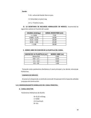 34
Donde:
f= B.L =altura del borde libre en pies.
V= Velocidad, en pies/ seg.
d= Yn= Tirante en pies.
D.- LA SECRETARIA DE RECURSOS HIDRAULICOS DE MEXICO, recomienda los
siguientes valores en función del caudal.
CAUDAL (m3/seg.) CANAL REVESTIDO (cm)
< = 0.05 7.50
0.005 – 0.25 10.00
0.25 – 0.50 20.00
0.50 – 1.00 25.00
> 1.00 30.00
E.- BORDE LIBRE EN FUNCION DE LA PLANTILLA DEL CANAL.
ANCHO DE LA PLANTILLA (m) BORDE LIBRE (m)
Hasta 0.8 0.40
0.8 – 1.5 0.50
1.5 – 3.0 0.60
3.0 – 20 1.00
Tomando estos parámetros diseñamos el canal principal y las demás estructuras
hidráulicas.
CAMINOS DE SERVICIO:
Al canal se le disponede unanchode coronade 5mparapermitirel pasode vehículos
y equipos de construcción.
5.2.1 DIMENSIONAMIETO HIDRAULICO DEL CANAL PRINCIPAL:
A.- CANAL ADUCTOR.
Parámetros Hidráulicos de diseño:
Q= 21.22 m3/seg.
n= 0.016
Z= 0 (vertical).
B= 4 m
 