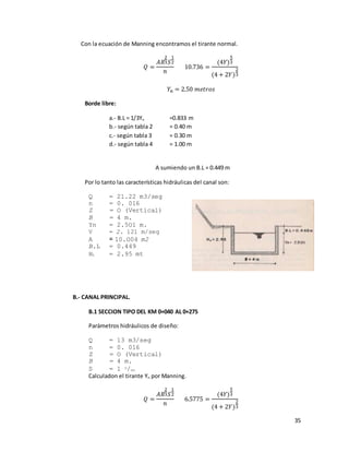 35
Con la ecuación de Manning encontramos el tirante normal.
𝑄 =
𝐴𝑅
2
3 𝑆
1
2
𝑛
10.736 =
(4𝑌)
5
3
(4 + 2𝑌)
2
3
𝑌𝑛 = 2.50 𝑚𝑒𝑡𝑟𝑜𝑠
Borde libre:
a.- B.L = 1/3Yn =0.833 m
b.- según tabla 2 = 0.40 m
c.- según tabla 3 = 0.30 m
d.- según tabla 4 = 1.00 m
A sumiendo un B.L = 0.449 m
Por lo tanto las características hidráulicas del canal son:
Q = 21.22 m3/seg
n = 0. 016
Z = O (Vertical)
B = 4 m.
Yn = 2.5O1 m.
V = 2. 121 m/seg
A = 10.O04 m2
B.L = 0.449
Ht = 2.95 mt
B.- CANAL PRINCIPAL.
B.1 SECCION TIPO DEL KM 0+040 AL 0+275
Parámetros hidráulicos de diseño:
Q = 13 m3/seg
n = 0. 016
Z = O (Vertical)
B = 4 m.
S = 1 o/oo
Calculadon el tirante Yn por Manning.
𝑄 =
𝐴𝑅
2
3 𝑆
1
2
𝑛
6.5775 =
(4𝑌)
5
3
(4 + 2𝑌)
2
3
 
