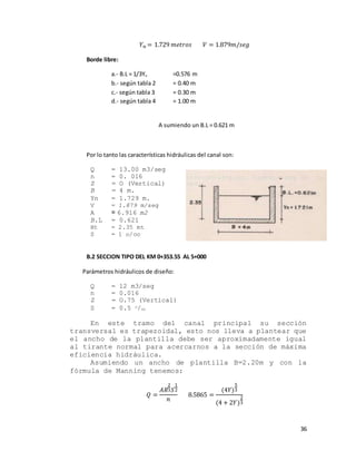 36
𝑌 𝑛 = 1.729 𝑚𝑒𝑡𝑟𝑜𝑠 𝑉 = 1.879𝑚/𝑠𝑒𝑔
Borde libre:
a.- B.L = 1/3Yn =0.576 m
b.- según tabla 2 = 0.40 m
c.- según tabla 3 = 0.30 m
d.- según tabla 4 = 1.00 m
A sumiendo un B.L = 0.621 m
Por lo tanto las características hidráulicas del canal son:
Q = 13.00 m3/seg
n = 0. 016
Z = O (Vertical)
B = 4 m.
Yn = 1.729 m.
V = 1.879 m/seg
A = 6.916 m2
B.L = 0.621
Ht = 2.35 mt
S = 1 o/oo
B.2 SECCION TIPO DEL KM 0+353.55 AL 5+000
Parámetros hidráulicos de diseño:
Q = 12 m3/seg
n = 0.016
Z = O.75 (Vertical)
S = 0.5 o/oo
En este tramo del canal principal su sección
transversal es trapezoidal, esto nos lleva a plantear que
el ancho de la plantilla debe ser aproximadamente igual
al tirante normal para acercarnos a la sección de máxima
eficiencia hidráulica.
Asumiendo un ancho de plantilla B=2.20m y con la
fórmula de Manning tenemos:
𝑄 =
𝐴𝑅
2
3 𝑆
1
2
𝑛
8.5865 =
(4𝑌)
5
3
(4 + 2𝑌)
2
3
 