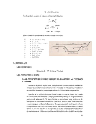 37
𝑌𝑛 = 2.143 𝑚𝑒𝑡𝑟𝑜𝑠
Verificando la sección de máxima eficiencia hidráulica:
𝐵
𝑌
= 2𝑇𝑔
∅
2
2.20
2.143
= 2𝑇𝑔
53º08′
2
1.03=1.00 Cumple
Por lo tanto las características hidráulicas del canal son:
Q = 12.00 m3/seg
n = 0. 016
Z = O.75 (Vertical)
B = 2.20 m.
B1 = 6.250 m
P = 7.557 m/seg
V = 1.47 m/seg
A = 8.1589 m2
S = 0.5 o/oo
R = 1.0796m
5.3 OBRAS DE ARTE
5.3.1 DESARENADOR
Ubicación 0 + 275 del Canal Principal
5.3.1. PARAMETROS DE DISEÑO
5.3.1.1. TRANSPORTE DE SÓLIDOS Y SELECCIÓN DEL DIÁMETRO DE LAS PARTÍCULAS
A ELIMINAR.
Uno de los aspectos importantes para proyectar el diseño del desarenador es
conocerlascaracterísticas del transporte sólidosdel ríoTabaconaspara adoptar
las medidas necesarias para que garanticen la Eficiencia de su operación.
Para ello se ha utilizado información del proyecto especial Olmos, del estudio
de condiciones naturales del Complejo Hidroenergético y de Irrigación Olmos
(volumen 2. páginas 65-75) que efectúa un estudio de este fenómeno de
transporte de sólidosen el mismo rio tabaconas, peroen otras estación que se
encuentraaguas arriba de la Bocatoma Churyacu,que es la parte que involucra
este proyecto. Los datos obtenidos dé los documentos del Proyecto Especial
Olmos se pueden resumir en lo siguiente: El caudal sólido se comenzóa aforar
desde Octubre de 1975 y continuóhastael 30 de Diciembre de 1978, entotal se
 