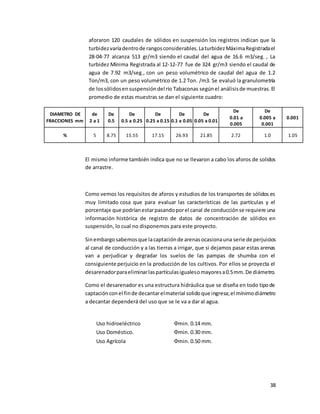 38
aforaron 120 caudales de sólidos en suspensión los registros indican que la
turbidezvaríadentrode rangosconsiderables.LaturbidezMáximaRegistradael
28-04-77 alcanza 513 gr/m3 siendo el caudal del agua de 16.6 m3/seg. , La
turbidez Mínima Registrada al 12-12-77 fue de 324 gr/m3 siendo el caudal de
agua de 7.92 m3/seg., con un peso volumétrico de caudal del agua de 1.2
Ton/m3, con un peso volumétrico de 1.2 Ton. /m3. Se evaluó la granulometría
de lossólidosensuspensióndel río Tabaconas segúnel análisisde muestras.El
promedio de estas muestras se dan el siguiente cuadro:
DIAMETRO DE
FRACCIONES mm
de
2 a 1
De
0.5
De
0.5 a 0.25
De
0.25 a 0.15
De
0.1 a 0.05
De
0.05 a 0.01
De
0.01 a
0.005
De
0.005 a
0.001
0.001
% 5 8.75 15.55 17.15 26.93 21.85 2.72 1.0 1.05
El mismo informe también indica que no se llevaron a cabo los aforos de solidos
de arrastre.
Como vemos los requisitos de aforos y estudios de los transportes de sólidos es
muy limitado cosa que para evaluar las características de las partículas y el
porcentaje que podríanestarpasandoporel canal de conducciónse requiere una
información histórica de registro de datos de concentración de sólidos en
suspensión, lo cual no disponemos para este proyecto.
Sinembargosabemosque lacaptaciónde arenasocasionauna serie de perjuicios
al canal de conducción y a las tierras a irrigar, que si dejamos pasar estas arenas
van a perjudicar y degradar los suelos de las pampas de shumba con el
consiguiente perjuicio en la producción de los cultivos. Por ellos se proyecta el
desarenadorparaeliminarlaspartículasigualesomayoresa0.5mm.De diámetro.
Como el desarenador es una estructura hidráulica que se diseña en todo tipode
captaciónconel finde decantarelmaterial solidoque ingresa;el mínimodiámetro
a decantar dependerá del uso que se le va a dar al agua.
Uso hidroeléctrico Փmin. 0.14 mm.
Uso Doméstico. Փmin. 0.30 mm.
Uso Agrícola Փmin. 0.50 mm.
 