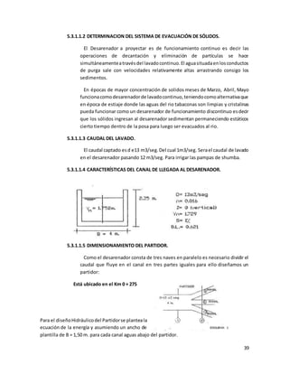 39
5.3.1.1.2 DETERMINACION DEL SISTEMA DE EVACUACIÓN DE SÓLIDOS.
El Desarenador a proyectar es de funcionamiento continuo es decir las
operaciones de decantación y eliminación de partículas se hace
simultáneamenteatravésdel lavadocontinuo.El aguasituadaenlosconductos
de purga sale con velocidades relativamente altas arrastrando consigo los
sedimentos.
En épocas de mayor concentración de solidos meses de Marzo, Abril, Mayo
funcionacomodesarenadorde lavadocontinuo,teniendocomoalternativaque
en época de estiaje donde las aguas del rio tabaconas son limpias y cristalinas
pueda funcionar como un desarenador de funcionamiento discontinuo esdecir
que los sólidos ingresan al desarenador sedimentan permaneciendo estáticos
cierto tiempo dentro de la posa para luego ser evacuados al rio.
5.3.1.1.3 CAUDAL DEL LAVADO.
El caudal captado esd e13 m3/seg.Del cual 1m3/seg. Serael caudal de lavado
en el desarenador pasando 12 m3/seg. Para irrigar las pampas de shumba.
5.3.1.1.4 CARACTERÍSTICAS DEL CANAL DE LLEGADA AL DESARENADOR.
5.3.1.1.5 DIMENSIONAMIENTO DEL PARTIDOR.
Como el desarenador consta de tres naves en paralelo es necesario dividir el
caudal que fluye en el canal en tres partes iguales para ello diseñamos un
partidor:
Está ubicado en el Km 0 + 275
Para el diseñoHidráulicodel Partidorse planteala
ecuación de la energía y asumiendo un ancho de
plantilla de B = 1,50 m. para cada canal aguas abajo del partidor.
 