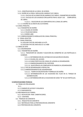 4
5.1.5.- CONSTRUCCION DE LA CURVA DE AFOROS.
5.1.6. DISEÑO DE LA PRESA DERIVACION: BARRAJE FIJO Y MOVIL.
5.1.6.1. CALCULO DE LA LONGITUD DEL BARRAJEFIJOYMOVIL.PARAMETROSDE DISEÑO:
5.1.6.2. CALCULO DE LOS CAUDALES CIRCULANTES POR EL AZUD Y LAS COMPUERTAS
DE LIMPIA.
5.1.6.2.1.- SELECCION DE LAS CONPUERTAS EN EL CANAL DE LIMPIA.
5. 1. 6. 3 DISEÑO DE LA CRESTA DEL ALIVIADERO.
5.2 CANAL PRINCIPAL
5.2.1 PARAMETRO DE DISEÑO:
5.2.1.1 CAUDAL DE DISEÑO
5.2.1.2 VELOCIDAD MEDIA
5.2.1.3 BORDE LIBRE
5.2.1 DIMENSIONAMIETO HIDRAULICO DEL CANAL PRINCIPAL:
A.- CANAL ADUCTOR.
B.- CANAL PRINCIPAL.
B.1 SECCION TIPO DEL KM0+040 AL 0+275
B.2 SECCION TIPO DEL KM0+353.55 AL 5+000
5.3 OBRAS DE ARTE
5.3.1 DESARENADOR
5.3.1. PARAMETROS DE DISEÑO
5.3.1.1. TRANSPORTE DE SÓLIDOS Y SELECCIÓN DEL DIÁMETRO DE LAS PARTÍCULAS A
ELIMINAR.
5.3.1.1.2 DETERMINACION DEL SISTEMA DE EVACUACIÓN DE SÓLIDOS.
5.3.1.1.3 CAUDAL DEL LAVADO.
5.3.1.1.4 CARACTERÍSTICAS DEL CANAL DE LLEGADA AL DESARENADOR.
5.3.1.1.5 DIMENSIONAMIENTO DEL PARTIDOR.
5.3.1.1.6 SELECCIÓN DE LAS COMPUERTAS DE INGRESO AL DESARENADOR.
5.3.1.2 TIPO DE DESARENADOR A PROYECTAR.
5.3.1.2 DIMENSIONAMIENTO DEL DESARENADOR.
5.3.1.2.1. TEORÍA DE DECANTACIÓN Y FÓRMULAS DE DISEÑO.
5.3.1.2.2 DETERMINACIÓN DE LAS VELOCIDAD DEL FLUJO EN EL TANQUE DE
SEDIMENTACIÓN
5.3.1.2.3 DETERMINACIÓN DO LA VELOCIDAD DE CAÍDA "W" DE LAS PARTÍCULAS.
VI ESPECIFICACIONES TECNICAS
6.1 TRABA JOS PRELININARES
6.1.1
6.1.2 CAMINOS DE ACCESO Y VIGILANCIA
6.1.3 CANPANENTOS.
6.2 MOVIMIENTOS DE TIERRAS
6.2.2 EXCAVACION PARA CIMENTACIONES.
6.2.3.- CANTERAS
6.3.- TRABAJOS DE CONCRETO
6.3.1.- REQUISITOS DE CONCRETO
6.3.2 MATERIALES PARA LA PREPARACION DEL CONCRETO
6.3.3 PREPARACION DEL CONCRETO.
 
