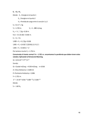 40
E1 = E2 + hv
Dónde: E1 = Energía en el punto 1
E2 = Energía en el punto 2
hv = Perdida de carga entre la sección 1 y 2
hv = 0.1 V2
/ 2g
Y1 = 1.729 m. V1 = 1. .880 m/seg.
hv1 = V 1
2
/ 2g = 0.18 m.
hv1 = 0.1 (0.18) = 0.018 m.
E1 = E2 + hv
1.909 = Y2 + V2
2
/2g + 0.018
1.891 = Y2 + (4.33)2
/ (2(9.81) (1.5 Y2)2
)
1.891 = Y2 + 0.4253 / Y2
2
Por tanteos resulta Y2 = 1.752 m.
Conociendo el tirante normal Yn = 1.752 m. encontramos la pendiente que deben tener estos
ramales: Aplicando la fórmula de Manning.
Q = (1/n) (A5/3
/ P2/3
) S1/2
Siendo:
Q = Caudal m3/seg. = 4.333 m3/seg. n= 0.016
A = Área Hidráulica = 2.628 m2
P= Perímetro hidráulico = 5.004.
Y = 1.752 m.
S ½
= (4.33 * 0.016 * 5.004 2/3
) / 2.628 5/3
Dónde:
S = 1.60 %o
 