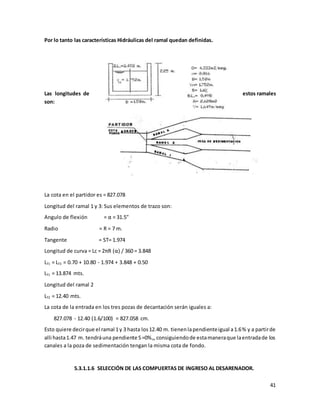 41
Por lo tanto las características Hidráulicas del ramal quedan definidas.
Las longitudes de estos ramales
son:
La cota en el partidor es = 827.078
Longitud del ramal 1 y 3: Sus elementos de trazo son:
Angulo de flexión = α = 31.5"
Radio = R = 7 m.
Tangente = ST= 1.974
Longitud de curva = Lc = 2πR (α) / 360 = 3.848
LT1 = LT3 = 0.70 + 10.80 - 1.974 + 3.848 + 0.50
LT1 = 13.874 mts.
Longitud del ramal 2
LT2 = 12.40 mts.
La cota de la entrada en los tres pozas de decantación serán iguales a:
827.078 - 12.40 (1.6/100) = 827.058 cm.
Esto quiere decirque el ramal 1y 3 hasta los12.40 m. tienenlapendienteigual a1.6% y a partirde
alli hasta1.47 m. tendráuna pendiente S=0%o,consiguiendode estamaneraque laentradade los
canales a la poza de sedimentación tengan la misma cota de fondo.
5.3.1.1.6 SELECCIÓN DE LAS COMPUERTAS DE INGRESO AL DESARENADOR.
 