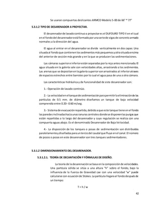 42
Se usaran compuertas deslizantes ARMCO Modelo 5-00 de 66'' * 77''
5.3.1.2 TIPO DE DESARENADOR A PROYECTAR.
El desarenadorde lavadocontinuoa proyectares el DUFOURD TIPO II en el cual
enel fondodel desarenadorestáformadoporunaseriede vigasde concretoarmado
normales a la dirección del agua.
El agua al entrar en el desarenador se divide verticalmente en dos capas: Una
situadaal fondoque contienenlossedimentosmáspequemosyotrasituadaencima
del anterior de sección más grande y en la que se producen las sedimentaciones.
Las cámaras superiore inferiorestánseparadasporla reja antesmencionada.El
agua situada en la galería sale con velocidades altas, arrastrando a los sedimentos.
Las arenas que se depositanenla galería superiorsonarrastrados al inferioratraves
de espaciosestrechos entre barrotes por lo cual el agua pasa de una a otra cámara.
Las características hidráulica y de funcionalidad de este desarenador son:
1.- Operación de lavado continúo.
2.- La velocidadeneltanquede sedimentaciónparapermitirlaeliminaciónde las
partículas de 0.5 mm. de diámetro diseñamos un tanque de baja velocidad
comprendía entre 0.20--0.60 m/seg.
3.- Sistemade evacuaciónrepartida,debidoaque este tanque tiene enel fondo
lasparedesinclinadashaciaunasranurascentralesdondese disponenlaspurgasque
están repartidas a lo largo del desarenador y cuya regulación se realiza con una
compuerta aguas abajo. Es el denominado Desarenador de Baja Velocidad.
4.- La disposición de los tanques o posas de sedimentación son distribuidos
paralelamenteydiseñadosparaunterciodel caudal que fluye enel canal.El número
de pozos o pozas en este desarenador son tres tanques sedimentadores.
5.3.1.2 DIMENSIONAMIENTO DEL DESARENADOR.
5.3.1.2.1. TEORÍA DE DECANTACIÓN Y FÓRMULAS DE DISEÑO.
La teoría de la desarenaciónse basa enla composiciónde velocidades.
Una partícula sólida se sitúa a una altura "h" sobro el fondo, bajo la
influencia de la Fuerza de Gravedad cae con una velocidad "w" puede
calcularse con ecuaciónde Stokes.La partícula llegaraal fondodespuésde
un tiempo:
T = h / w
 