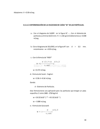 44
Adoptamos V = 0.30 m/seg.
5.3.1.2.3 DETERMINACIÓN DO LA VELOCIDAD DE CAÍDA "W" DE LAS PARTÍCULAS.
a.- Con el diagrama do SUDRY en la figura N"...... Con el diámetro de
partículasa eliminarde0.5mm.Yr = 1.150 gr/cm3obtenemosw = 0.038
m/seg.
b.- Con el diagrama de SELLERIO, en la figura N° con d = 0,5 mm.
encontramos w =-0.05 m/seg.
c.- Con la fórmula de "KREY"
w = 0.173 m/seg.
d.- Fórmula de Sccoti - Foglieri
w = 3.58 d + 8.3d m/seg.
Donde:
d - Diámetro de Partículas.
Esta fórmula tiene una aplicación para las partículas que tengan un peso
específico 1' entre 2400 - 2750 kg/m3
w = 3.8 (0.5x10-3
) 1/2
+ 8.3 (0.5x10 -3
)
w = 0.089 m/seg.
e.- Fórmula de Guicciardi
 