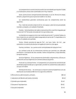 46
Loscampamentosse construiránde acuerdoalasnecesidadesquerequierenlaobra
y su localización y áreas serán coordinadas con el Ing. Inspector.
Serán construcciones semipermanentes destinadas al uso de oficinas de campo,
almacén y alojamiento para el personal estable en las obras.
Las características generales constructivas para los campamentos serán las
siguientes:
Piso.- Serán de concreto simple de 10 cm. de espesor, sobre terreno previamente
nivelado y compacto, con acabados frotachado.
Paredes.- Serán bastidores de madera nacional (tornillo o acerillo) integrados por
listones de 2"x3" formando reticulado do 4 mm por ambas caras.
Los bastidoresse aseguranentre sí por mediode pernosde 5'' y estarán fijadasa la
losa a través de una solera de madera asegurada con pernos de 5” empotradas en la
misma. El acabado sera cepillado.
Techos.- Estarán provistos de vigas de 2"x4' , con luces hasta de 4 mt. , que
sostendrán a la cubierta de planchas corrugadas de calamina a dos aguas
Puertas y ventanas.- Las- puertas serán contra placadas de triplay de 4 mm.
Las ventanas serán de las dimensiones mínimas que permitan una adecuada
ventilación e iluminación del área techada. Vidrios transparentes y hojas batientes;
cerrajería nacional.
Servicios higiénicos.- En los campamentos destinados a alojamientos u oficinas, se
construirán servicios higiénicos con sanitarios básicos de granito.
Punto de luz y tomacorrientes.- Al campamento se le proveerá de red eléctrica de
alumbrado proporcionado por un generador y tendrán las características adecuadas al
uso que se le darán.
Distribución de áreas. - Se estima que se requiere construir 6 pabellones con una
distribución acumulada de 340 m2 en los siguientes ambiente:
1 Oficina técnica administración y almacén. 100 m2
1 Laboratorio de Mecánica de Suelos y Concreto 40 m2
1 Comedor para empleados 35 m2
1 Casa para el ing.Supervisor 20 m2
1 Casa para empleados 35 m2
 