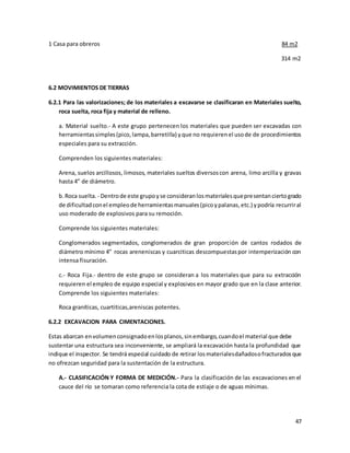 47
1 Casa para obreros 84 m2
314 m2
6.2 MOVIMIENTOS DE TIERRAS
6.2.1 Para las valorizaciones; de los materiales a excavarse se clasificaran en Materiales suelto,
roca suelta, roca fija y material de relleno.
a. Material suelto.- A este grupo pertenecen los materiales que pueden ser excavadas con
herramientassimples(pico,lampa,barretilla) yque no requierenel usode de procedimientos
especiales para su extracción.
Comprenden los siguientes materiales:
Arena, suelos arcillosos, limosos, materiales sueltos diversoscon arena, limo arcilla y gravas
hasta 4” de diámetro.
b.Roca suelta. - Dentrode este grupoyse consideranlosmaterialesquepresentanciertogrado
de dificultadconel empleode herramientasmanuales(picoypalanas,etc.) ypodría recurriral
uso moderado de explosivos para su remoción.
Comprende los siguientes materiales:
Conglomerados segmentados, conglomerados de gran proporción de cantos rodados de
diámetro mínimo 4” rocas areneniscas y cuarciticas descompuestaspor intemperización con
intensa fisuración.
c.- Roca Fija.- dentro de este grupo se consideran a los materiales que para su extracción
requieren el empleo de equipo especial y explosivos en mayor grado que en la clase anterior.
Comprende los siguientes materiales:
Roca graníticas, cuartiticas,areniscas potentes.
6.2.2 EXCAVACION PARA CIMENTACIONES.
Estas abarcan envolumenconsignadoenlosplanos,sinembargo,cuandoel material que debe
sustentar una estructura sea inconveniente, se ampliará la excavación hasta la profundidad que
indique el inspector. Se tendrá especial cuidado de retirar losmaterialesdañadosofracturadosque
no ofrezcan seguridad para la sustentación de la estructura.
A.- CLASIFICACIÓN Y FORMA DE MEDICIÓN.- Para la clasificación de las excavaciones en el
cauce del río se tomaran como referencia la cota de estiaje o de aguas mínimas.
 