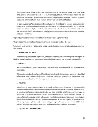 48
El movimiento de tierras y de otros materiales que se encuentran sobre esta cota serán
consideradas como excavaciones en seco, mientras que los movimientos de materiales por
debajo de dicho nivel será considerado como excavación bajo el agua. En otros casos de
excavación en seco o húmedo se tomará como referencia el nivel freático.
En lasexcavacionesAbiertasse consideranel volumendefinidoporla base de laestructurapor
cimentar en sus dimensiones do diseño, por los planos lateralesdeterminados por el taludde
reposo del corte y el plano definido por el terreno natural. El precio unitario será único
(excavaciónnoclasificadoparaestructuras) yporlo tantoen él se debencontemplarlacalidad
del suelo a remover.
El precio para las Excavaciones Abiertas varía de acuerdo a la profundidad;
Un precio para lo ejecutado en los cuatro primero metros por debajo del nivel
Señalando anteriormente y otro precio para profundidades mayores, variable cada cuatro metros
adicionales.
B.- ACARREO DE MATERIAL
El desmonte que novaaser aprobado,se depositaraenlugaresseñaladosporel encargadode
la obra. Los taludes de estos bancos se dispondrán de tal manera que permanezcan estables.
C.- TALUDES
Las inclinaciones de éstos, están fijados a los diferentes planos deberán ser rigurosamente
respetados.
El Inspector podrá ordenar la modificación de la inclinaciónteniendoen cuenta la estabilidad
del material en el cual se trabajó en los taludes de las primassuperioresde los canales, como
en otras se hará el refine, eliminando protuberancias.
D.- RELLENOS
Los rellenosse hacennecesariosparala formaciónde lasbermas del canal y entodos aquellos
lugaresdonde se hayanelegidocimentaciones,murosde contenciónocualquierotraestructura
de las obras de las cimentaciones abiertas que para proceder a rellenar en primer lugar se
limpiara el terreno dejándolo libre de los materiales orgánicos como árboles y plantas , el
material de relleno a usarse será adecuado y exentode materiales orgánicos,el material para
el rellenodeberásercolocadoencapas no mayoresde 0.30 mts. de espesordespuésde haber
sido compactado, regándose adecuadamente para lograr alcanzar como mínimo el 80% de la
máxima densidad de compactación en la prueba del Proctor Estándar Modificado.
F.- EXCAVACION DE PLATAFORMA
 