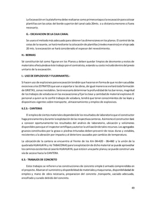 49
La Excavaciónenlaplataformadebe realizarse comoprimeraetapaalaexcavaciónparacolocar
plantillasconlascotas del borde superiordel canal cada 20mts. o a distanciamenoressi fuera
necesario.
G.- EXCAVACION DE LA CAJA CANAL
Se usara el métodomásadecuadopara obtenerlasdimensionesenlosplanos.El control de las
cotasde larasante,se harámediante lacolocaciónde plantillas(nivelesmaestros) eneleje cada
20 mts. la excavación se hará considerado el espesor del revestimiento.
H.- BERMAS
Sé constituirán tal como figuran en los Planos y deben quedar limpios de desmonte y restos de
materialesefectuándoseéste trabajoporel contratista,estandosucostoincluidodentrodelprecio
unitario de la excavación.
I.- USO DE EXPLOSIVOS Y FULMINANTES.-
Si hacenuso de explosivosparaexcavacióntendránque hacerse enformade que nodensacudidas
excesivasalosESTRATOSque vana soportara lasobras,de igual manerase evitarátodaformación
de GRIETAS, zonasinestables.Seránecesariodeterminarlaprofundidadde losbarrenos,magnitud
de lostrabajos de voladurasen las excavacionesyfijarla clase y cantidadde material explosivo.El
personal a quien se le confié trabajos de voladura, tendrá que tener conocimientos de las leyes y
dispositivos vigentes sobre transporte, almacenamiento y empleo de explosivos.
6.2.3.- CANTERAS
El empleode ciertosmaterialesdependeráde losresultadosde laboratorioque el constructor
hagapreviamenteydurante laexplotacióndelasrespectivascanteras.Asimismoelconstructordará
a conocer oportunamente los resultados del análisis de laboratorio, ubicación y volúmenes
disponiblesparaque el inspectorcertifiqueyautorice lautilizaciónde talesrecursos.Losagregados
gruesos constituidos por la grava o piedras trituradas deben provenir de rocas duras y estables,
resistentes a la abrasión por impacto y al deterioro causados por cambios de temperatura.
La ubicación de la cantera se encuentra al frente de los Km 04+420 - 06+460 y la unión de la
quebradaHUAHUAYA y río TABACONASparalaexplotaciónde dichomaterial se puede aprovechar
loscaminosexistentesal caseríoHUAHUAYA;que estáen unaparte planay se puede construiruna
vía de acceso hacia la CANTERA.
6.3.- TRABAJOS DE CONCRETO
Estos trabajos se refierena las construcciones de concreto simple ó armado comprendidos en
el proyecto.Abarcanel suministroydisponibilidadde materialesymaquinarias,disponibilidadadde
empleo y mano de obra necesaria, preparacion del concreto ,transporte, vaciado adecuado,
encofrado y curado debido del concreto.
 