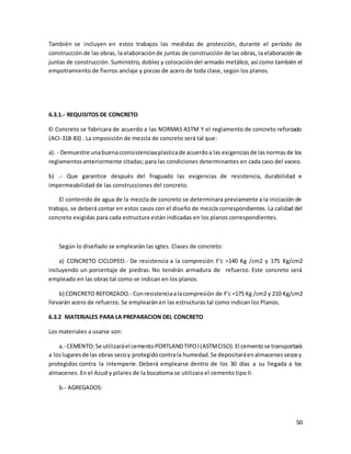 50
También se incluyen en estos trabajos las medidas de protección, durante el período de
construcción de las obras, la elaboraciónde juntas de construcción de las obras, la elaboración de
juntas de construcción. Suministro, doblez y colocacióndel armado metálico, así como también el
empotramiento de fierros anclaje y piezas de acero de toda clase, según los planos.
6.3.1.- REQUISITOS DE CONCRETO
El Concreto se fabricara de acuerdo a las NORMAS ASTM Y el reglamento de concreto reforzado
(ACI-318-83) . La cmposición de mezcla de concreto será tal que:
a). - Demuestre unabuenacconsistenciaaplasticade acuerdoa las exigenciasde lasnormasde los
reglamentosanteriormente citadas; para las condiciones determinantes en cada caso del vaceo.
b) .- Que garantice después del fraguado las exigencias de resistencia, durabilidad e
impermeabilidad de las construcciones del concreto.
El contenido de agua de la mezcla de concreto se determinara previamente a la iniciación de
trabajo, se deberá contar en estos casos con el diseño de mezcla correspondientes. La calidad del
concreto exigidas para cada estructura están indicadas en los planos correspondientes.
Según lo diseñado se emplearán las sgtes. Clases de concreto:
a) CONCRETO CICLOPEO.- De resistencia a la compresión F'c =140 Kg /cm2 y 175 Kg/cm2
incluyendo un porcentaje de piedras. No tendrán armadura de refuerzo. Este concreto será
empleado en las obras tal como se indican en los planos.
b) CONCRETO REFORZADO.- Conresistenciaalacompresión de F'c =175 Kg /cm2 y 210 Kg/cm2
llevarán acero de refuerzo. Se emplearán en las estructuras tal como indican los Planos.
6.3.2 MATERIALES PARA LA PREPARACION DEL CONCRETO
Los materiales a usarse son:
a.- CEMENTO:Se utilizaráel cementoPORTLANDTIPOI(ASTMCISO).El cementose transportará
a loslugaresde las obras secoy protegidocontrala humedad.Se depositaráenalmacenessecosy
protegidos contra la intemperie. Deberá emplearse dentro de los 30 días a su llegada a los
almacenes. En el Azud y pilares de la bocatoma se utilizara el cemento tipo II.
b.- AGREGADOS:
 