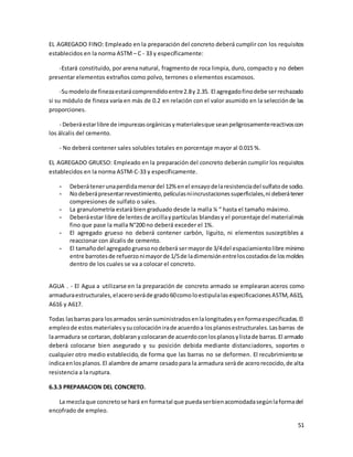 51
EL AGREGADO FINO: Empleado en la preparación del concreto deberá cumplir con los requisitos
establecidos en la norma ASTM – C - 33 y específicamente:
-Estará constituido, por arena natural, fragmento de roca limpia, duro, compacto y no deben
presentar elementos extraños como polvo, terrones o elementos escamosos.
-Sumodelode finezaestarácomprendidoentre2.8y 2.35. El agregadofinodebe serrechazado
si su módulo de fineza varía en más de 0.2 en relación con el valor asumido en la selecciónde las
proporciones.
- Deberáestarlibre de impurezasorgánicasymaterialesque seanpeligrosamentereactivoscon
los álcalis del cemento.
- No deberá contener sales solubles totales en porcentaje mayor al 0.015 %.
EL AGREGADO GRUESO: Empleado en la preparación del concreto deberán cumplir los requisitos
establecidos en la norma ASTM-C-33 y específicamente.
- Deberátenerunaperdidamenordel 12% enel ensayodelaresistenciadel sulfatode sodio.
- Nodeberápresentarrevestimiento,películasniincrustacionessuperficiales,ni deberátener
compresiones de sulfato o sales.
- La granulometría estará bien graduado desde la malla ¼ “ hasta el tamaño máximo.
- Deberáestar libre de lentesde arcillaypartículas blandasy el porcentaje del materialmás
fino que pase la malla N°200 no deberá exceder el 1%.
- El agregado grueso no deberá contener carbón, liguito, ni elementos susceptibles a
reaccionar con álcalis de cemento.
- El tamañodel agregadogruesonodeberá sermayorde 3/4del espaciamientolibre mínimo
entre barrotesde refuerzonimayorde 1/5de ladimensiónentreloscostadosde losmoldes
dentro de los cuales se va a colocar el concreto.
AGUA . - El Agua a utilizarse en la preparación de concreto armado se emplearan aceros como
armaduraestructurales,elaceroseráde grado60comoloestipulalasespecificacionesASTM,A615,
A616 y A617.
Todas lasbarras para losarmados seránsuministradosenlalongitudesyenformaespecificadas.El
empleode estos materialesysucolocaciónirade acuerdoa losplanosestructurales.Lasbarras de
laarmadura se cortaran,doblaranycolocarande acuerdoconlosplanosylistade barras.El armado
deberá colocarse bien asegurado y su posición debida mediante distanciadores, soportes o
cualquier otro medio establecido, de forma que las barras no se deformen. El recubrimientose
indicaenlosplanos.El alambre de amarre cesadopara la armadura seráde acerorecocido,de alta
resistencia a la ruptura.
6.3.3 PREPARACION DEL CONCRETO.
La mezclaque concretose hará en formatal que puedaserbienacomodadasegúnlaformadel
encofrado de empleo.
 